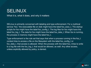 60
SELINUX
What it is, what it does, and why it matters
SELinux is primarily concerned with labeling and type enforcement. For a mythical
service “foo,” the executable file on disk might have the label foo_exec_t. The startup
scripts for foo might have the label foo_config_t. The log files for foo might have the
label foo_log_t. The data for foo might have the label foo_data_t. When foo is running,
the process in memory might have the label foo_t.
Type enforcement is the rule set that says that when a process running in the foo_t
context tries to access a file on the filesystem with the label foo_config_t or
foo_data_t, that access is allowed. When the process with the label foo_t tries to write
to a log file with the foo_log_t, that would be allowed, as well. Any other access,
unless explicitly allowed by policy, is denied.
 