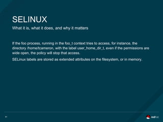 61
SELINUX
What it is, what it does, and why it matters
If the foo process, running in the foo_t context tries to access, for instance, the
directory /home/tcameron, with the label user_home_dir_t, even if the permissions are
wide open, the policy will stop that access.
SELinux labels are stored as extended attributes on the filesystem, or in memory.
 