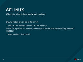 62
SELINUX
What it is, what it does, and why it matters
SELinux labels are stored in the format:
●
selinux_user:selinux_role:selinux_type:mls:mcs
So for the mythical “foo” service, the full syntax for the label of the running process
might be:
●
user_u:object_r:foo_t:s0:c0
 