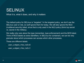 63
SELINUX
What it is, what it does, and why it matters
The default policy for SELinux is “targeted.” In the targeted policy, we don't use the
SELinux user or role, so we'll ignore them for today. We will also ignore the MLS
(multilevel security) label, since that is only used in the MLS policy (think top secret
vs. secret in the military).
We really only care about the type (remember, type enforcement) and the MCS label.
Think of MCS labels as extra identifiers. In SELinux for containers, we can be very
granular about which processes can access which other processes.
These are different labels:
●
user_u:object_r:foo_t:s0:c0
●
user_u:object_r:foo_t:s0:c1
 