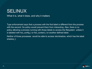 64
SELINUX
What it is, what it does, and why it matters
Type enforcement says that a process with the first label is different from the process
with the second. So policy would prevent them from interacting. Also, there is no
policy allowing a process running with those labels to access the filesystem unless it
is labeled with foo_config_t or foo_content_t or another defined label.
Neither of those processes would be able to access /etc/shadow, which has the label
shadow_t.
 