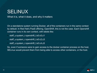 65
SELINUX
What it is, what it does, and why it matters
On a standalone system running Docker, all of the containers run in the same context
by default. In Red Hat's PaaS offering, OpenShift, this is not the case. Each Openshift
container runs in its own context, with labels like:
●
staff_u:system_r:openshift_t:s0:c0,c1
●
staff_u:system_r:openshift_t:s0:c2,c3
●
staff_u:system_r:openshift_t:s0:c4,c5
So, even if someone were to gain access to the docker container process on the host,
SELinux would prevent them from being able to access other containers, or the host.
 