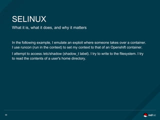66
SELINUX
What it is, what it does, and why it matters
In the following example, I emulate an exploit where someone takes over a container.
I use runcon (run in the context) to set my context to that of an Openshift container.
I attempt to access /etc/shadow (shadow_t label). I try to write to the filesystem. I try
to read the contents of a user's home directory.
 