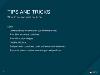 71
TIPS AND TRICKS
What to do, and what not to do
Don't:
●
Download any old container you find on the 'net.
●
Run SSH inside the container.
●
Run with root privileges.
●
Disable SELinux.
●
Roll your own containers once, and never maintain them.
●
Run production containers on unsupported platforms.
 