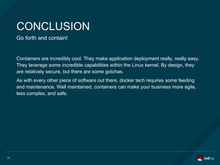 73
CONCLUSION
Go forth and contain!
Containers are incredibly cool. They make application deployment really, really easy.
They leverage some incredible capabilities within the Linux kernel. By design, they
are relatively secure, but there are some gotchas.
As with every other piece of software out there, docker tech requires some feeding
and maintenance. Well maintained, containers can make your business more agile,
less complex, and safe.
 