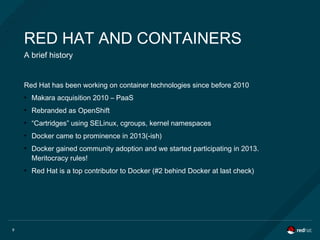 8
RED HAT AND CONTAINERS
A brief history
Red Hat has been working on container technologies since before 2010
●
Makara acquisition 2010 – PaaS
●
Rebranded as OpenShift
●
“Cartridges” using SELinux, cgroups, kernel namespaces
●
Docker came to prominence in 2013(-ish)
●
Docker gained community adoption and we started participating in 2013.
Meritocracy rules!
●
Red Hat is a top contributor to Docker (#2 behind Docker at last check)
 