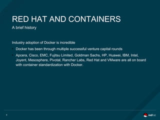9
RED HAT AND CONTAINERS
A brief history
Industry adoption of Docker is incredible
●
Docker has been through multiple successful venture capital rounds
●
Apcera, Cisco, EMC, Fujitsu Limited, Goldman Sachs, HP, Huawei, IBM, Intel,
Joyent, Mesosphere, Pivotal, Rancher Labs, Red Hat and VMware are all on board
with container standardization with Docker.
 