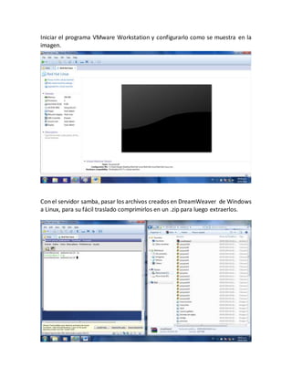 Iniciar el programa VMware Workstation y configurarlo como se muestra en la 
imagen. 
Con el servidor samba, pasar los archivos creados en DreamWeaver de Windows 
a Linux, para su fácil traslado comprimirlos en un .zip para luego extraerlos. 
 