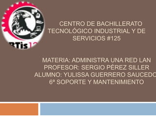 CENTRO DE BACHILLERATO
TECNOLÓGICO INDUSTRIAL Y DE
SERVICIOS #125
MATERIA: ADMINISTRA UNA RED LAN
PROFESOR: SERGIO PÉREZ SILLER
ALUMNO: YULISSA GUERRERO SAUCEDO
6ª SOPORTE Y MANTENIMIENTO
 
