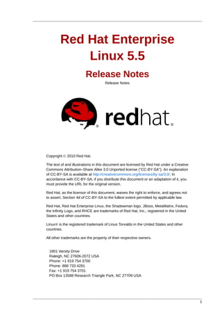 Red Hat Enterprise
            Linux 5.5
                        Release Notes
                                    Release Notes




Copyright © 2010 Red Hat.

The text of and illustrations in this document are licensed by Red Hat under a Creative
Commons Attribution–Share Alike 3.0 Unported license ("CC-BY-SA"). An explanation
of CC-BY-SA is available at http://creativecommons.org/licenses/by-sa/3.0/. In
accordance with CC-BY-SA, if you distribute this document or an adaptation of it, you
must provide the URL for the original version.

Red Hat, as the licensor of this document, waives the right to enforce, and agrees not
to assert, Section 4d of CC-BY-SA to the fullest extent permitted by applicable law.

Red Hat, Red Hat Enterprise Linux, the Shadowman logo, JBoss, MetaMatrix, Fedora,
the Infinity Logo, and RHCE are trademarks of Red Hat, Inc., registered in the United
States and other countries.

Linux® is the registered trademark of Linus Torvalds in the United States and other
countries.

All other trademarks are the property of their respective owners.


 1801 Varsity Drive
 Raleigh, NC 27606-2072 USA
 Phone: +1 919 754 3700
 Phone: 888 733 4281
 Fax: +1 919 754 3701
 PO Box 13588 Research Triangle Park, NC 27709 USA




                                                                                          1
 