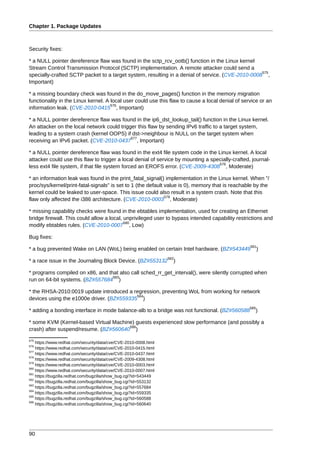 Chapter 1. Package Updates



Security fixes:

* a NULL pointer dereference flaw was found in the sctp_rcv_ootb() function in the Linux kernel
Stream Control Transmission Protocol (SCTP) implementation. A remote attacker could send a
                                                                                                  575
specially-crafted SCTP packet to a target system, resulting in a denial of service. (CVE-2010-0008 ,
Important)

* a missing boundary check was found in the do_move_pages() function in the memory migration
functionality in the Linux kernel. A local user could use this flaw to cause a local denial of service or an
                                     576
information leak. (CVE-2010-0415 , Important)

* a NULL pointer dereference flaw was found in the ip6_dst_lookup_tail() function in the Linux kernel.
An attacker on the local network could trigger this flaw by sending IPv6 traffic to a target system,
leading to a system crash (kernel OOPS) if dst->neighbour is NULL on the target system when
                                            577
receiving an IPv6 packet. (CVE-2010-0437 , Important)

* a NULL pointer dereference flaw was found in the ext4 file system code in the Linux kernel. A local
attacker could use this flaw to trigger a local denial of service by mounting a specially-crafted, journal-
                                                                                   578
less ext4 file system, if that file system forced an EROFS error. (CVE-2009-4308 , Moderate)

* an information leak was found in the print_fatal_signal() implementation in the Linux kernel. When "/
proc/sys/kernel/print-fatal-signals" is set to 1 (the default value is 0), memory that is reachable by the
kernel could be leaked to user-space. This issue could also result in a system crash. Note that this
                                                              579
flaw only affected the i386 architecture. (CVE-2010-0003 , Moderate)

* missing capability checks were found in the ebtables implementation, used for creating an Ethernet
bridge firewall. This could allow a local, unprivileged user to bypass intended capability restrictions and
                                           580
modify ebtables rules. (CVE-2010-0007 , Low)

Bug fixes:
                                                                                                  581
* a bug prevented Wake on LAN (WoL) being enabled on certain Intel hardware. (BZ#543449                 )
                                                                  582
* a race issue in the Journaling Block Device. (BZ#553132           )

* programs compiled on x86, and that also call sched_rr_get_interval(), were silently corrupted when
                                  583
run on 64-bit systems. (BZ#557684 )

* the RHSA-2010:0019 update introduced a regression, preventing WoL from working for network
                                           584
devices using the e1000e driver. (BZ#559335 )
                                                                                                  585
* adding a bonding interface in mode balance-alb to a bridge was not functional. (BZ#560588         )

* some KVM (Kernel-based Virtual Machine) guests experienced slow performance (and possibly a
                                       586
crash) after suspend/resume. (BZ#560640 )
575
    https://www.redhat.com/security/data/cve/CVE-2010-0008.html
576
    https://www.redhat.com/security/data/cve/CVE-2010-0415.html
577
    https://www.redhat.com/security/data/cve/CVE-2010-0437.html
578
    https://www.redhat.com/security/data/cve/CVE-2009-4308.html
579
    https://www.redhat.com/security/data/cve/CVE-2010-0003.html
580
    https://www.redhat.com/security/data/cve/CVE-2010-0007.html
581
    https://bugzilla.redhat.com/bugzilla/show_bug.cgi?id=543449
582
    https://bugzilla.redhat.com/bugzilla/show_bug.cgi?id=553132
583
    https://bugzilla.redhat.com/bugzilla/show_bug.cgi?id=557684
584
    https://bugzilla.redhat.com/bugzilla/show_bug.cgi?id=559335
585
    https://bugzilla.redhat.com/bugzilla/show_bug.cgi?id=560588
586
    https://bugzilla.redhat.com/bugzilla/show_bug.cgi?id=560640




90
 