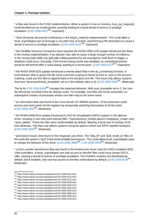 Chapter 1. Package Updates



* a flaw was found in the FUSE implementation. When a system is low on memory, fuse_put_request()
could dereference an invalid pointer, possibly leading to a local denial of service or privilege
                            598
escalation. (CVE-2009-4021 , Important)

* Tavis Ormandy discovered a deficiency in the fasync_helper() implementation. This could allow a
local, unprivileged user to leverage a use-after-free of locked, asynchronous file descriptors to cause a
                                                            599
denial of service or privilege escalation. (CVE-2009-4141 , Important)

* the Parallels Virtuozzo Containers team reported the RHSA-2009:1243 update introduced two flaws
in the routing implementation. If an attacker was able to cause a large enough number of collisions
in the routing hash table (via specially-crafted packets) for the emergency route flush to trigger, a
deadlock could occur. Secondly, if the kernel routing cache was disabled, an uninitialized pointer
                                                                                       600
would be left behind after a route lookup, leading to a kernel panic. (CVE-2009-4272 , Important)

* the RHSA-2009:0225 update introduced a rewrite attack flaw in the do_coredump() function. A
local attacker able to guess the file name a process is going to dump its core to, prior to the process
crashing, could use this flaw to append data to the dumped core file. This issue only affects systems
                                                                                            601
that have "/proc/sys/fs/suid_dumpable" set to 2 (the default value is 0). (CVE-2006-6304 , Moderate)
                                602
The fix for CVE-2006-6304 changes the expected behavior: With suid_dumpable set to 2, the core
file will not be recorded if the file already exists. For example, core files will not be overwritten on
subsequent crashes of processes whose core files map to the same name.

* an information leak was found in the Linux kernel. On AMD64 systems, 32-bit processes could
access and read certain 64-bit registers by temporarily switching themselves to 64-bit mode.
                  603
(CVE-2009-2910 , Moderate)

* the RHBA-2008:0314 update introduced N_Port ID Virtualization (NPIV) support in the qla2xxx
driver, resulting in two new sysfs pseudo files, "/sys/class/scsi_host/[a qla2xxx host]/vport_create" and
"vport_delete". These two files were world-writable by default, allowing a local user to change SCSI
host attributes. This flaw only affects systems using the qla2xxx driver and NPIV capable hardware.
                   604
(CVE-2009-3556 , Moderate)

* permission issues were found in the megaraid_sas driver. The "dbg_lvl" and "poll_mode_io" files on
the sysfs file system ("/sys/") had world-writable permissions. This could allow local, unprivileged users
                                                        605                 606
to change the behavior of the driver. (CVE-2009-3889 , CVE-2009-3939 , Moderate)

* a NULL pointer dereference flaw was found in the firewire-ohci driver used for OHCI compliant IEEE
1394 controllers. A local, unprivileged user with access to /dev/fw* files could issue certain IOCTL
calls, causing a denial of service or privilege escalation. The FireWire modules are blacklisted by
                                                                                                    607
default, and if enabled, only root has access to the files noted above by default. (CVE-2009-4138 ,
Moderate)


598
    https://www.redhat.com/security/data/cve/CVE-2009-4021.html
599
    https://www.redhat.com/security/data/cve/CVE-2009-4141.html
600
    https://www.redhat.com/security/data/cve/CVE-2009-4272.html
601
    https://www.redhat.com/security/data/cve/CVE-2006-6304.html
602
    https://www.redhat.com/security/data/cve/CVE-2006-6304.html
603
    https://www.redhat.com/security/data/cve/CVE-2009-2910.html
604
    https://www.redhat.com/security/data/cve/CVE-2009-3556.html
605
    https://www.redhat.com/security/data/cve/CVE-2009-3889.html
606
    https://www.redhat.com/security/data/cve/CVE-2009-3939.html
607
    https://www.redhat.com/security/data/cve/CVE-2009-4138.html




92
 