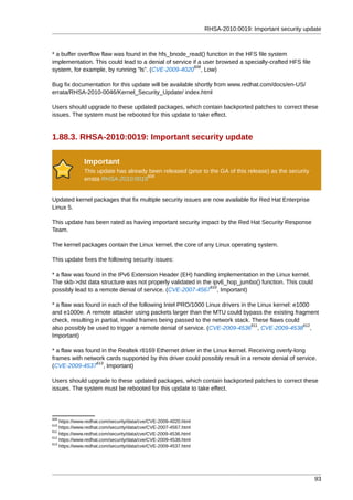 RHSA-2010:0019: Important security update



* a buffer overflow flaw was found in the hfs_bnode_read() function in the HFS file system
implementation. This could lead to a denial of service if a user browsed a specially-crafted HFS file
                                                        608
system, for example, by running "ls". (CVE-2009-4020 , Low)

Bug fix documentation for this update will be available shortly from www.redhat.com/docs/en-US/
errata/RHSA-2010-0046/Kernel_Security_Update/ index.html

Users should upgrade to these updated packages, which contain backported patches to correct these
issues. The system must be rebooted for this update to take effect.


1.88.3. RHSA-2010:0019: Important security update

              Important
              This update has already been released (prior to the GA of this release) as the security
                                     609
              errata RHSA-2010:0019


Updated kernel packages that fix multiple security issues are now available for Red Hat Enterprise
Linux 5.

This update has been rated as having important security impact by the Red Hat Security Response
Team.

The kernel packages contain the Linux kernel, the core of any Linux operating system.

This update fixes the following security issues:

* a flaw was found in the IPv6 Extension Header (EH) handling implementation in the Linux kernel.
The skb->dst data structure was not properly validated in the ipv6_hop_jumbo() function. This could
                                                             610
possibly lead to a remote denial of service. (CVE-2007-4567 , Important)

* a flaw was found in each of the following Intel PRO/1000 Linux drivers in the Linux kernel: e1000
and e1000e. A remote attacker using packets larger than the MTU could bypass the existing fragment
check, resulting in partial, invalid frames being passed to the network stack. These flaws could
                                                                               611               612
also possibly be used to trigger a remote denial of service. (CVE-2009-4536 , CVE-2009-4538 ,
Important)

* a flaw was found in the Realtek r8169 Ethernet driver in the Linux kernel. Receiving overly-long
frames with network cards supported by this driver could possibly result in a remote denial of service.
                 613
(CVE-2009-4537 , Important)

Users should upgrade to these updated packages, which contain backported patches to correct these
issues. The system must be rebooted for this update to take effect.




608
    https://www.redhat.com/security/data/cve/CVE-2009-4020.html
610
    https://www.redhat.com/security/data/cve/CVE-2007-4567.html
611
    https://www.redhat.com/security/data/cve/CVE-2009-4536.html
612
    https://www.redhat.com/security/data/cve/CVE-2009-4538.html
613
    https://www.redhat.com/security/data/cve/CVE-2009-4537.html




                                                                                                        93
 
