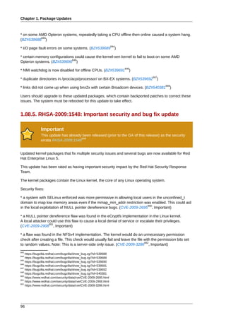 Chapter 1. Package Updates



* on some AMD Opteron systems, repeatedly taking a CPU offline then online caused a system hang.
           643
(BZ#539688 )
                                                                  644
* I/O page fault errors on some systems. (BZ#539689                 )

* certain memory configurations could cause the kernel-xen kernel to fail to boot on some AMD
                              645
Opteron systems. (BZ#539690 )
                                                                        646
* NMI watchdog is now disabled for offline CPUs. (BZ#539691               )
                                                                                   647
* duplicate directories in /proc/acpi/processor/ on BX-EX systems. (BZ#539692        )
                                                                                           648
* links did not come up when using bnx2x with certain Broadcom devices. (BZ#540381           )

Users should upgrade to these updated packages, which contain backported patches to correct these
issues. The system must be rebooted for this update to take effect.


1.88.5. RHSA-2009:1548: Important security and bug fix update

              Important
              This update has already been released (prior to the GA of this release) as the security
                                     649
              errata RHSA-2009:1548


Updated kernel packages that fix multiple security issues and several bugs are now available for Red
Hat Enterprise Linux 5.

This update has been rated as having important security impact by the Red Hat Security Response
Team.

The kernel packages contain the Linux kernel, the core of any Linux operating system.

Security fixes:

* a system with SELinux enforced was more permissive in allowing local users in the unconfined_t
domain to map low memory areas even if the mmap_min_addr restriction was enabled. This could aid
                                                                          650
in the local exploitation of NULL pointer dereference bugs. (CVE-2009-2695 , Important)

* a NULL pointer dereference flaw was found in the eCryptfs implementation in the Linux kernel.
A local attacker could use this flaw to cause a local denial of service or escalate their privileges.
                  651
(CVE-2009-2908 , Important)

* a flaw was found in the NFSv4 implementation. The kernel would do an unnecessary permission
check after creating a file. This check would usually fail and leave the file with the permission bits set
                                                                              652
to random values. Note: This is a server-side only issue. (CVE-2009-3286 , Important)
643
    https://bugzilla.redhat.com/bugzilla/show_bug.cgi?id=539688
644
    https://bugzilla.redhat.com/bugzilla/show_bug.cgi?id=539689
645
    https://bugzilla.redhat.com/bugzilla/show_bug.cgi?id=539690
646
    https://bugzilla.redhat.com/bugzilla/show_bug.cgi?id=539691
647
    https://bugzilla.redhat.com/bugzilla/show_bug.cgi?id=539692
648
    https://bugzilla.redhat.com/bugzilla/show_bug.cgi?id=540381
650
    https://www.redhat.com/security/data/cve/CVE-2009-2695.html
651
    https://www.redhat.com/security/data/cve/CVE-2009-2908.html
652
    https://www.redhat.com/security/data/cve/CVE-2009-3286.html




96
 