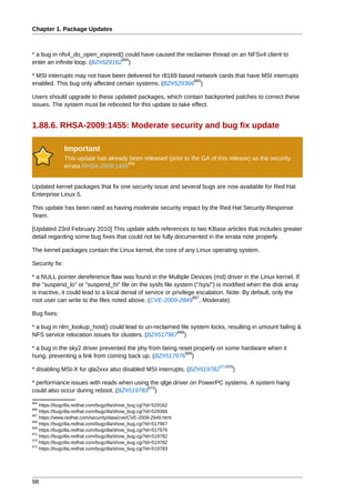 Chapter 1. Package Updates



* a bug in nfs4_do_open_expired() could have caused the reclaimer thread on an NFSv4 client to
                                  664
enter an infinite loop. (BZ#529162 )

* MSI interrupts may not have been delivered for r8169 based network cards that have MSI interrupts
                                                            665
enabled. This bug only affected certain systems. (BZ#529366 )

Users should upgrade to these updated packages, which contain backported patches to correct these
issues. The system must be rebooted for this update to take effect.


1.88.6. RHSA-2009:1455: Moderate security and bug fix update

                Important
                This update has already been released (prior to the GA of this release) as the security
                                       666
                errata RHSA-2009:1455


Updated kernel packages that fix one security issue and several bugs are now available for Red Hat
Enterprise Linux 5.

This update has been rated as having moderate security impact by the Red Hat Security Response
Team.

[Updated 23rd February 2010] This update adds references to two KBase articles that includes greater
detail regarding some bug fixes that could not be fully documented in the errata note properly.

The kernel packages contain the Linux kernel, the core of any Linux operating system.

Security fix:

* a NULL pointer dereference flaw was found in the Multiple Devices (md) driver in the Linux kernel. If
the "suspend_lo" or "suspend_hi" file on the sysfs file system ("/sys/") is modified when the disk array
is inactive, it could lead to a local denial of service or privilege escalation. Note: By default, only the
                                                                   667
root user can write to the files noted above. (CVE-2009-2849 , Moderate)

Bug fixes:

* a bug in nlm_lookup_host() could lead to un-reclaimed file system locks, resulting in umount failing &
                                                      668
NFS service relocation issues for clusters. (BZ#517967 )

* a bug in the sky2 driver prevented the phy from being reset properly on some hardware when it
                                                          669
hung, preventing a link from coming back up. (BZ#517976 )
                                                                           671670
* disabling MSI-X for qla2xxx also disabled MSI interrupts. (BZ#519782          )

* performance issues with reads when using the qlge driver on PowerPC systems. A system hang
                                          672
could also occur during reboot. (BZ#519783 )
664
    https://bugzilla.redhat.com/bugzilla/show_bug.cgi?id=529162
665
    https://bugzilla.redhat.com/bugzilla/show_bug.cgi?id=529366
667
    https://www.redhat.com/security/data/cve/CVE-2009-2849.html
668
    https://bugzilla.redhat.com/bugzilla/show_bug.cgi?id=517967
669
    https://bugzilla.redhat.com/bugzilla/show_bug.cgi?id=517976
671
    https://bugzilla.redhat.com/bugzilla/show_bug.cgi?id=519782
670
    https://bugzilla.redhat.com/bugzilla/show_bug.cgi?id=519782
672
    https://bugzilla.redhat.com/bugzilla/show_bug.cgi?id=519783




98
 