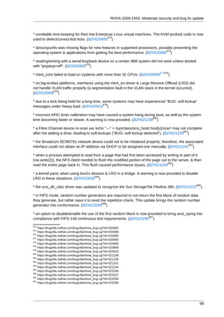 RHSA-2009:1455: Moderate security and bug fix update



* unreliable time keeping for Red Hat Enterprise Linux virtual machines. The KVM pvclock code is now
                                             673
used to detect/correct lost ticks. (BZ#520685 )

* /proc/cpuinfo was missing flags for new features in supported processors, possibly preventing the
                                                                                674
operating system & applications from getting the best performance. (BZ#520686 )

* reading/writing with a serial loopback device on a certain IBM system did not work unless booted
                                  675
with "pnpacpi=off". (BZ#520905 )
                                                                                   677676
* mlx4_core failed to load on systems with more than 32 CPUs. (BZ#520906                )

* on big-endian platforms, interfaces using the mlx4_en driver & Large Receive Offload (LRO) did
not handle VLAN traffic properly (a segmentation fault in the VLAN stack in the kernel occurred).
            678
(BZ#520908 )

* due to a lock being held for a long time, some systems may have experienced "BUG: soft lockup"
                                            679
messages under heavy load. (BZ#520919 )

* incorrect APIC timer calibration may have caused a system hang during boot, as well as the system
                                                                      680
time becoming faster or slower. A warning is now provided. (BZ#521238 )

* a Fibre Channel device re-scan via 'echo "---" > /sys/class/scsi_host/ host[x]/scan' may not complete
                                                                                            681
after hot adding a drive, leading to soft lockups ("BUG: soft lockup detected"). (BZ#521239 )

* the Broadcom BCM5761 network device could not to be initialized properly; therefore, the associated
                                                                                             682
interface could not obtain an IP address via DHCP or be assigned one manually. (BZ#521241 )

* when a process attempted to read from a page that had first been accessed by writing to part of it
(via write(2)), the NFS client needed to flush the modified portion of the page out to the server, & then
                                                                                    683
read the entire page back in. This flush caused performance issues. (BZ#521244 )

* a kernel panic when using bnx2x devices & LRO in a bridge. A warning is now provided to disable
                                    684
LRO in these situations. (BZ#522636 )
                                                                                                       685
* the scsi_dh_rdac driver was updated to recognize the Sun StorageTek Flexline 380. (BZ#523237            )

* in FIPS mode, random number generators are required to not return the first block of random data
they generate, but rather save it to seed the repetition check. This update brings the random number
                                           686
generator into conformance. (BZ#523289 )

* an option to disable/enable the use of the first random block is now provided to bring ansi_cprng into
                                                                        687
compliance with FIPS-140 continuous test requirements. (BZ#523290 )
673
    https://bugzilla.redhat.com/bugzilla/show_bug.cgi?id=520685
674
    https://bugzilla.redhat.com/bugzilla/show_bug.cgi?id=520686
675
    https://bugzilla.redhat.com/bugzilla/show_bug.cgi?id=520905
677
    https://bugzilla.redhat.com/bugzilla/show_bug.cgi?id=520906
676
    https://bugzilla.redhat.com/bugzilla/show_bug.cgi?id=520906
678
    https://bugzilla.redhat.com/bugzilla/show_bug.cgi?id=520908
679
    https://bugzilla.redhat.com/bugzilla/show_bug.cgi?id=520919
680
    https://bugzilla.redhat.com/bugzilla/show_bug.cgi?id=521238
681
    https://bugzilla.redhat.com/bugzilla/show_bug.cgi?id=521239
682
    https://bugzilla.redhat.com/bugzilla/show_bug.cgi?id=521241
683
    https://bugzilla.redhat.com/bugzilla/show_bug.cgi?id=521244
684
    https://bugzilla.redhat.com/bugzilla/show_bug.cgi?id=522636
685
    https://bugzilla.redhat.com/bugzilla/show_bug.cgi?id=523237
686
    https://bugzilla.redhat.com/bugzilla/show_bug.cgi?id=523289
687
    https://bugzilla.redhat.com/bugzilla/show_bug.cgi?id=523290




                                                                                                         99
 