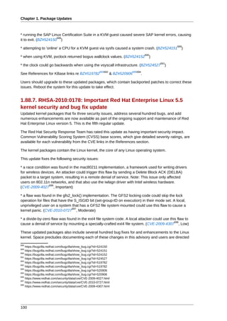 Chapter 1. Package Updates



* running the SAP Linux Certification Suite in a KVM guest caused severe SAP kernel errors, causing
                      688
it to exit. (BZ#524150 )
                                                                                               689
* attempting to 'online' a CPU for a KVM guest via sysfs caused a system crash. (BZ#524151        )
                                                                                   690
* when using KVM, pvclock returned bogus wallclock values. (BZ#524152                )
                                                                                         691
* the clock could go backwards when using the vsyscall infrastructure. (BZ#524527          )
                                                       693692             695694
See References for KBase links re BZ#519782                     & BZ#520906    .

Users should upgrade to these updated packages, which contain backported patches to correct these
issues. Reboot the system for this update to take effect.


1.88.7. RHSA-2010:0178: Important Red Hat Enterprise Linux 5.5
kernel security and bug fix update
Updated kernel packages that fix three security issues, address several hundred bugs, and add
numerous enhancements are now available as part of the ongoing support and maintenance of Red
Hat Enterprise Linux version 5. This is the fifth regular update.

The Red Hat Security Response Team has rated this update as having important security impact.
Common Vulnerability Scoring System (CVSS) base scores, which give detailed severity ratings, are
available for each vulnerability from the CVE links in the References section.

The kernel packages contain the Linux kernel, the core of any Linux operating system.

This update fixes the following security issues:

* a race condition was found in the mac80211 implementation, a framework used for writing drivers
for wireless devices. An attacker could trigger this flaw by sending a Delete Block ACK (DELBA)
packet to a target system, resulting in a remote denial of service. Note: This issue only affected
users on 802.11n networks, and that also use the iwlagn driver with Intel wireless hardware.
                  696
(CVE-2009-4027 , Important)

* a flaw was found in the gfs2_lock() implementation. The GFS2 locking code could skip the lock
operation for files that have the S_ISGID bit (set-group-ID on execution) in their mode set. A local,
unprivileged user on a system that has a GFS2 file system mounted could use this flaw to cause a
                                 697
kernel panic. (CVE-2010-0727 , Moderate)

* a divide-by-zero flaw was found in the ext4 file system code. A local attacker could use this flaw to
                                                                                              698
cause a denial of service by mounting a specially-crafted ext4 file system. (CVE-2009-4307 , Low)

These updated packages also include several hundred bug fixes for and enhancements to the Linux
kernel. Space precludes documenting each of these changes in this advisory and users are directed
688
    https://bugzilla.redhat.com/bugzilla/show_bug.cgi?id=524150
689
    https://bugzilla.redhat.com/bugzilla/show_bug.cgi?id=524151
690
    https://bugzilla.redhat.com/bugzilla/show_bug.cgi?id=524152
691
    https://bugzilla.redhat.com/bugzilla/show_bug.cgi?id=524527
693
    https://bugzilla.redhat.com/bugzilla/show_bug.cgi?id=519782
692
    https://bugzilla.redhat.com/bugzilla/show_bug.cgi?id=519782
695
    https://bugzilla.redhat.com/bugzilla/show_bug.cgi?id=520906
694
    https://bugzilla.redhat.com/bugzilla/show_bug.cgi?id=520906
696
    https://www.redhat.com/security/data/cve/CVE-2009-4027.html
697
    https://www.redhat.com/security/data/cve/CVE-2010-0727.html
698
    https://www.redhat.com/security/data/cve/CVE-2009-4307.html




100
 