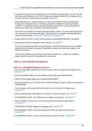 RHSA-2010:0178: Important Red Hat Enterprise Linux 5.5 kernel security and bug fix update



• A bug was discovered where closing the lid on an HP6510b caused the system to crash. This was
  due to the system failing to run on CPU0. A patch was created to enable ACPI workqueues to run
                                                              726
  on CPU0, and this has been tested successfully. BZ#485016

• Some applications (e.g., dump and nfsd) try to improve disk I/O performance by distributing I/
  O requests to multiple processes or threads by using the Completely Fair Queuing (CFQ) I/O
  scheduler. This application design negatively affected I/O performance, causing a large drop in
  performance under certain workloads on real queuing devices.

  The kernel can now detect and merge cooperating queues. Further, it can also detect if the queues
  stop cooperating, and split them apart again. I/O performance is no longer negatively affected by
                                         727            728            729
  using the CFQ scheduler. BZ#427709 BZ#456181 BZ#448130

• Enable CONFIG_DETECT_HUNG_TASK by default, but disable BOOTPARAM_xx by default
                                                                    730
• Only prompt for network configuration when required. BZ#506898

  Due to an unexpected side effect of a kernel change in Red Hat Enterprise Linux 5.4, the installer
  will prompt for the network configuration, regardless of whether these parameters appear in the
  PARM or CONF files.

  This flaw was addressed by removing the annotation of cmdline as __initdata. The installer no
  longer prompts for network configuration when not required.


1.88.7.1.2. Kernel Platform Enablement


1.88.7.1.2.1. BX-EX/MC Enablement Features
• [Intel 5.5 FEAT] Make suspend-resume work on systems with lots of logical CPUs (Boxboro-EX).
               731
  BZ#499271

• [Intel 5.5 FEAT] Add ability to access Nehalem uncore config space 504330/539675

• [AMD 5.5 Feat] Support Magny-cours topology 513684/539678

• Red Hat Enterprise Linux 5.5: Power-aware Scheduler changes to support multiple node processors
  513685/539680

• Fix kernel panic while booting Red Hat Enterprise Linux 5 32-bit kernel on Magny-cours.
              732
  BZ#522215
                                                                                          733
• [Intel 5.5 FEAT] Oprofile: Add support for arch perfmon - kernel component BZ#523479
                                                                                        734
• EXPERIMENTAL EX/MC: Xen NUMA broken on Magny-cours system Z. BZ#526051

• [Intel 5.5 FEAT] Fix spinlock issue which causes performance impact on large systems.
               735
  BZ#526078
                                                                      736
• EXPERIMENTAL EX/MC: Magny-cours topology fixes. BZ#526315

• EXPERIMENTAL MC/EX: Issue when bringing CPU offline and online with 32-bit kernel.
            737
  BZ#526770
                                                                                        738
• EXPERIMENTAL MC/EX: Incorrect memory setup can cause Xen crash. BZ#526785




                                                                                                    103
 