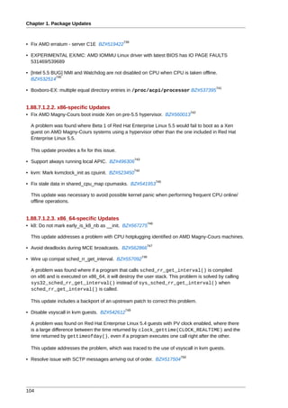 Chapter 1. Package Updates


                                               739
• Fix AMD erratum - server C1E BZ#519422

• EXPERIMENTAL EX/MC: AMD IOMMU Linux driver with latest BIOS has IO PAGE FAULTS
  531469/539689

• [Intel 5.5 BUG] NMI and Watchdog are not disabled on CPU when CPU is taken offline.
               740
  BZ#532514
                                                                                          741
• Boxboro-EX: multiple equal directory entries in /proc/acpi/processor BZ#537395


1.88.7.1.2.2. x86-specific Updates
                                                                                   742
• Fix AMD Magny-Cours boot inside Xen on pre-5.5 hypervisor. BZ#560013

  A problem was found where Beta 1 of Red Hat Enterprise Linux 5.5 would fail to boot as a Xen
  guest on AMD Magny-Cours systems using a hypervisor other than the one included in Red Hat
  Enterprise Linux 5.5.

  This update provides a fix for this issue.
                                                     743
• Support always running local APIC. BZ#496306
                                                     744
• kvm: Mark kvmclock_init as cpuinit. BZ#523450
                                                                       745
• Fix stale data in shared_cpu_map cpumasks. BZ#541953

  This update was necessary to avoid possible kernel panic when performing frequent CPU online/
  offline operations.


1.88.7.1.2.3. x86_64-specific Updates
                                                                 746
• k8: Do not mark early_is_k8_nb as __init. BZ#567275

  This update addresses a problem with CPU hotplugging identified on AMD Magny-Cours machines.
                                                             747
• Avoid deadlocks during MCE broadcasts. BZ#562866
                                                           748
• Wire up compat sched_rr_get_interval. BZ#557092

  A problem was found where if a program that calls sched_rr_get_interval() is compiled
  on x86 and is executed on x86_64, it will destroy the user stack. This problem is solved by calling
  sys32_sched_rr_get_interval() instead of sys_sched_rr_get_interval() when
  sched_rr_get_interval() is called.

  This update includes a backport of an upstream patch to correct this problem.
                                               749
• Disable vsyscall in kvm guests. BZ#542612

  A problem was found on Red Hat Enterprise Linux 5.4 guests with PV clock enabled, where there
  is a large difference between the time returned by clock_gettime(CLOCK_REALTIME) and the
  time returned by gettimeofday(), even if a program executes one call right after the other.

  This update addresses the problem, which was traced to the use of vsyscall in kvm guests.
                                                                             750
• Resolve issue with SCTP messages arriving out of order. BZ#517504




104
 