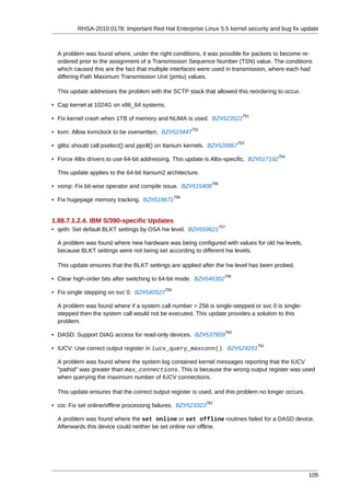 RHSA-2010:0178: Important Red Hat Enterprise Linux 5.5 kernel security and bug fix update



  A problem was found where, under the right conditions, it was possible for packets to become re-
  ordered prior to the assignment of a Transmission Sequence Number (TSN) value. The conditions
  which caused this are the fact that multiple interfaces were used in transmission, where each had
  differing Path Maximum Transmission Unit (pmtu) values.

  This update addresses the problem with the SCTP stack that allowed this reordering to occur.

• Cap kernel at 1024G on x86_64 systems.
                                                                                     751
• Fix kernel crash when 1TB of memory and NUMA is used. BZ#523522
                                                        752
• kvm: Allow kvmclock to be overwritten. BZ#523447
                                                                                   753
• glibc should call pselect() and ppoll() on Itanium kernels. BZ#520867
                                                                                                 754
• Force Altix drivers to use 64-bit addressing. This update is Altix-specific. BZ#517192

  This update applies to the 64-bit Itanium2 architecture.
                                                                 755
• vsmp: Fix bit-wise operator and compile issue. BZ#515408
                                                  756
• Fix hugepage memory tracking. BZ#518671


1.88.7.1.2.4. IBM S/390-specific Updates
                                                                       757
• qeth: Set default BLKT settings by OSA hw level. BZ#559621

  A problem was found where new hardware was being configured with values for old hw levels,
  because BLKT settings were not being set according to different hw levels.

  This update ensures that the BLKT settings are applied after the hw level has been probed.
                                                                         758
• Clear high-order bits after switching to 64-bit mode. BZ#546302
                                            759
• Fix single stepping on svc 0. BZ#540527

  A problem was found where if a system call number > 256 is single-stepped or svc 0 is single-
  stepped then the system call would not be executed. This update provides a solution to this
  problem.
                                                                             760
• DASD: Support DIAG access for read-only devices. BZ#537859
                                                                                           761
• IUCV: Use correct output register in iucv_query_maxconn(). BZ#524251

  A problem was found where the system log contained kernel messages reporting that the IUCV
  "pathid" was greater than max_connections. This is because the wrong output register was used
  when querying the maximum number of IUCV connections.

  This update ensures that the correct output register is used, and this problem no longer occurs.
                                                               762
• cio: Fix set online/offline processing failures. BZ#523323

  A problem was found where the set online or set offline routines failed for a DASD device.
  Afterwards this device could neither be set online nor offline.




                                                                                                       105
 