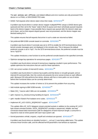 Chapter 1. Package Updates



  The set online, set offline, and related rollback and error routines are only processed if the
  device is in a FINAL or DISCONNECTED state.
                                                                                   763
• DASD: Fail requests when device state is less then ready. BZ#523219

  A problem was found where in certain device mapper multipath/PPRC setups a DASD device gets
  quiesced and then set to the "basic" state to flush its queue and return all already queued requests
  back to the device mapper. It was possible that a request was queued after the device's state was
  set to basic, and so that request stayed queued, was not processed, and the device mapper was
  blocked waiting for it.

  This update ensures that all requests that arrive in such a state are returned as failed.
                                                                             764
• Set preferred IBM S/390 console based on conmode. BZ#520461

  A problem was found where if conmode was set to 3270 to enable the 3270 terminal device driver,
  kernel console messages were not displayed in the console view. This is because the default
  preferred console is set to "ttyS". For the 3270 terminal device driver, the preferred console must be
  set to "tty3270".

  This update introduces a new function to set the preferred console based on the specified conmode.
                                                                               765
• Optimize storage key operations for anonymous pages. BZ#519977

  A problem was found where removal of anonymous mappings resulted in poor performance. This
  update optimizes the instructions that are used for these operations.
                                                                 766
• CIO: set correct number of internal I/O retries. BZ#519814

  A problem was found where if a device has n paths and that device is not path-grouped, and an
  internal I/O command fails, then the control unit presents the error sense n times on each different
  path. Because CIO only performs five retries, devices with five or more paths run out of retries
  before their functional status can be correctly determined.

  This update increases the number of retries to 10 to prevent this problem from occurring.
                                                           767
• Add module signing to IBM S/390 kernels. BZ#483665
                                                                       768
• Make CIO_* macros safe if dbfs are not available. BZ#508934
                                                                             769
• qeth: Improve no_checksumming handling for layer3. BZ#503238
                                                                   770
• qeth: Handle VSwitch Port Isolation error codes. BZ#503232
                                                                         771
• Implement AF_IUCV SOCK_SEQPACKET support. BZ#512006

  This update offers AF_IUCV datagram stream-oriented sockets in addition to the existing AF_IUCV
  byte stream-oriented sockets. SOCK_SEQPACKET provides a sequenced, reliable, two-way
  connection-based data transmission path for datagrams of fixed maximum length; a consumer is
  required to read an entire packet with each input system call.
                                                                                         772
• Kernel parameters vmhalt, vmpanic, vmpoff and vmreboot are ignored. BZ#518229

  A problem was found where an obsolete function (__setup()) was being called twice. This update
  removes those function calls, and the affected kernel parameters now behave as expected.




106
 