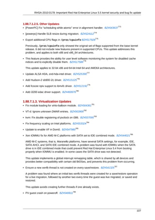 RHSA-2010:0178: Important Red Hat Enterprise Linux 5.5 kernel security and bug fix update



1.88.7.1.2.5. Other Updates
                                                                                       773
• [PowerPC] Fix "scheduling while atomic" error in alignment handler. BZ#543637
                                                                      774
• [powerpc] Handle SLB resize during migration. BZ#524112
                                                                          775
• Export additional CPU flags in /proc/cpuinfo BZ#517928

  Previously, /proc/cpuinfo only showed the original set of flags supported from the base kernel
  release. It did not include new features present in supported CPUs. This update addresses this
  problem, and applies to both x86 and x86_64 architectures.

• This feature provides the ability for user level software monitoring the system for disabled cache
                                                        776
  indices and to explicitly disable them. BZ#517586

  This update applies to 32-bit x86 and 64-bit Intel 64 and AMD64 architectures.
                                                              777
• Update ALSA HDA, snd-hda-intel driver. BZ#525390
                                                  778
• Add Hudson-2 sb900 i2c driver. BZ#515125
                                                              779
• Add fcocee npiv support to ibmvfc driver. BZ#512192
                                                  780
• Add i3200 edac driver support. BZ#469976


1.88.7.1.3. Virtualization Updates
                                                                    781
• Fix module loading for virtio-balloon module. BZ#564361
                                                        782
• VT-d: Ignore unknown DMAR entries. BZ#563900
                                                                      783
• kvm: Fix double registering of pvclock on i386. BZ#557095
                                                          784
• Fix frequency scaling on Intel platforms. BZ#553324
                                              785
• Update to enable VF in Dom0. BZ#547980
                                                                                              786
• Xen IOMMU fix for AMD M-C platforms with SATA set to IDE combined mode. BZ#544021

  AMD M-C systems, that is, Maranello platforms, have several SATA settings, for example, IDE,
  SATA AHCI, and SATA IDE combined mode. A problem was found with IOMMU when the SATA
  drive is in IDE combined mode that could prevent Red Hat Enterprise Linux 5.4 from booting
  properly when IOMMU is enabled. In some cases the SATA drive was not detected.

  This update implements a global interrupt remapping table, which is shared by all devices and
  provides better compatibility with certain old BIOSes, and prevents this problem from occurring.
                                                                                 787
• Ensure a new xenfb thread is not created on every save/restore. BZ#541325

  A problem was found where an initial two xenfb threads were created for a save/restore operation
  for a live migration, followed by another two every time the guest was live migrated, or saved and
  restored.

  This update avoids creating further threads if one already exists.
                                            788
• PV guest crash on poweroff. BZ#540811




                                                                                                       107
 