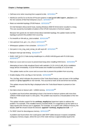 Chapter 1. Package Updates


                                                                          789
• Call trace error when resuming from suspend to disk. BZ#539521

• Add BL2xx and DL7xx to the list of ProLiant systems in xen/arch/x86/ioport_emulate.c in
                                                            790
  the Xen variants of Red Hat Enterprise Linux 5. BZ#536677
                                                              791
• Mask out extended topology CPUID feature. BZ#533292

  On Intel Nehalem (55xx) dom0 hosts, booting Windows 2008 R2 64-bit domU resulted in a hang.
  This was caused by incomplete emulation of the CPUID instruction in hvm/xvm support.

  Because Xen guests do not need to know about extended topology, this update masks out that
  topology to prevent this problem from occurring.
                                                            792
• Fix timedrift on VM with pv_clock enabled. BZ#531268
                                                     793
• Use upstream kvm_get_tsc_khz() BZ#531025
                                                      794
• Whitespace updates in Xen scheduler. BZ#529271
                                                                          795
• Xen panic in msi_msg_read_remap_rte with acpi=off. BZ#525467
                                              796
• Backport interrupt rate limiting. BZ#524747

• RHEV: SAP SLCS 2.3 fails during install/import in a RHEV-H/KVM guest with PV KVM clock.
           797
  BZ#524076
                                                                                                  798
• Mask out xsave and osxsave to prevent boot hang when installing HVM DomU. BZ#524052

  Attempting to boot a fully virtualized DomU with rawhide's 2.6.31-14.fc12.x86_64 for installation
  hangs almost immediately. A 32-bit HVM booted and installed successfully on a 32-bit host.

  This update masks out the xsave and osxsave bits to prevent this problem from occurring.
                                                                  799
• Enable display of the ida flag on Xen kernels. BZ#522846

  The ida flag, which indicates the presence of the Turbo Boost feature, was not seen in the cpuflags
  section of /proc/cpuinfo on Xen kernels. This occurred on both 32-bit and 64-bit Xen kernels.

  This update ensures that this flag is displayed when the Turbo Boost feature is present on Xen
  kernels.
                                                                        800
• Xen fails to boot on Itanium with > 128GB memory. BZ#521865

  A problem was found where attempting to boot a Xen kernel on Itanium systems with more than
  128GB of RAM would result in a Xen panic. This problem was traced to a miscalculation of the Xen
  heap size.

  This update includes support for the xenheap_megabytes hypervisor option to address this
  problem. For example, if the installed memory exceeds 64GB, it is suggested to set the option to a
  value equal to the memory size in gigabytes. For example, on a system with 128GB of memory, the
  elilo.conf file should include the directive: append="xenheap_megabytes=128 --"
                                                            801
• Fix SRAT check for discontiguous memory. BZ#519225

  A problem was found where Xen could ignore valid SRAT tables because it expects completely
  contiguous memory ranges, where the sum of the node memory is approximately equal to the




108
 