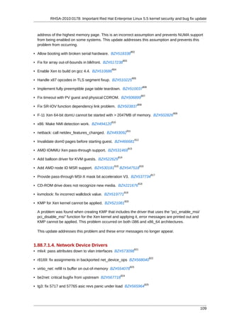RHSA-2010:0178: Important Red Hat Enterprise Linux 5.5 kernel security and bug fix update



  address of the highest memory page. This is an incorrect assumption and prevents NUMA support
  from being enabled on some systems. This update addresses this assumption and prevents this
  problem from occurring.
                                                                 802
• Allow booting with broken serial hardware. BZ#518338
                                                          803
• Fix for array out-of-bounds in blkfront. BZ#517238
                                              804
• Enable Xen to build on gcc 4.4. BZ#510686
                                                                  805
• Handle x87 opcodes in TLS segment fixup. BZ#510225
                                                                               806
• Implement fully preemptible page table teardown. BZ#510037
                                                                              807
• Fix timeout with PV guest and physical CDROM. BZ#506899
                                                                         808
• Fix SR-IOV function dependency link problem. BZ#503837
                                                                                                809
• F-11 Xen 64-bit domU cannot be started with > 2047MB of memory. BZ#502826
                                              810
• x86: Make NMI detection work. BZ#494120
                                                            811
• netback: call netdev_features_changed. BZ#493092
                                                                       812
• Invalidate dom0 pages before starting guest. BZ#466681
                                                                813
• AMD IOMMU Xen pass-through support. BZ#531469
                                                    814
• Add balloon driver for KVM guests. BZ#522629
                                               815                           816
• Add AMD node ID MSR support. BZ#530181             BZ#547518
                                                                                          817
• Provide pass-through MSI-X mask bit acceleration V3. BZ#537734
                                                                         818
• CD-ROM drive does not recognize new media. BZ#221676
                                                          819
• kvmclock: fix incorrect wallclock value. BZ#519771
                                                           820
• KMP for Xen kernel cannot be applied. BZ#521081

  A problem was found when creating KMP that includes the driver that uses the "pci_enable_msi/
  pci_disable_msi" function for the Xen kernel and applying it, error messages are printed out and
  KMP cannot be applied. This problem occurred on both i386 and x86_64 architectures.

  This update addresses this problem and these error messages no longer appear.


1.88.7.1.4. Network Device Drivers
                                                                       821
• mlx4: pass attributes down to vlan interfaces BZ#573098
                                                                                         822
• r8169: fix assignments in backported net_device_ops BZ#568040
                                                                 823
• virtio_net: refill rx buffer on out-of-memory BZ#554078
                                                     824
• be2net: critical bugfix from upstream BZ#567718
                                                                                   825
• tg3: fix 5717 and 57765 asic revs panic under load BZ#565964




                                                                                                      109
 