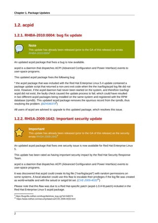 Chapter 1. Package Updates



1.2. acpid

1.2.1. RHBA-2010:0004: bug fix update

                 Note
                 This update has already been released (prior to the GA of this release) as errata
                                  7
                 RHBA-2010:0004


An updated acpid package that fixes a bug is now available.

acpid is a daemon that dispatches ACPI (Advanced Configuration and Power Interface) events to
user-space programs.

This updated acpid package fixes the following bug:

* the acpid package that was included with the Red Hat Enterprise Linux 5.4 update contained a
package update script that returned a non-zero exit code when the the /var/log/acpid log file did not
exist. However, if the acpid daemon had never been started on the system, and therefore /var/log/
acpid did not exist, the faulty check caused the update process to fail, which could have resulted
in two different acpid packages being installed on the same system and registered with the RPM
database (rpmdb). This updated acpid package removes the spurious record from the rpmdb, thus
                                     8
resolving the problem. (BZ#548374 )

All users of acpid are advised to upgrade to this updated package, which resolves this issue.


1.2.2. RHSA-2009:1642: Important security update

                 Important
                 This update has already been released (prior to the GA of this release) as the security
                                        9
                 errata RHSA-2009:1642


An updated acpid package that fixes one security issue is now available for Red Hat Enterprise Linux
5.

This update has been rated as having important security impact by the Red Hat Security Response
Team.

acpid is a daemon that dispatches ACPI (Advanced Configuration and Power Interface) events to
user-space programs.

It was discovered that acpid could create its log file ("/var/log/acpid") with random permissions on
some systems. A local attacker could use this flaw to escalate their privileges if the log file was created
                                                                            10
as world-writable and with the setuid or setgid bit set. (CVE-2009-4033 )

Please note that this flaw was due to a Red Hat-specific patch (acpid-1.0.4-fd.patch) included in the
Red Hat Enterprise Linux 5 acpid package.
8
    https://bugzilla.redhat.com/bugzilla/show_bug.cgi?id=548374
10
     https://www.redhat.com/security/data/cve/CVE-2009-4033.html




2
 