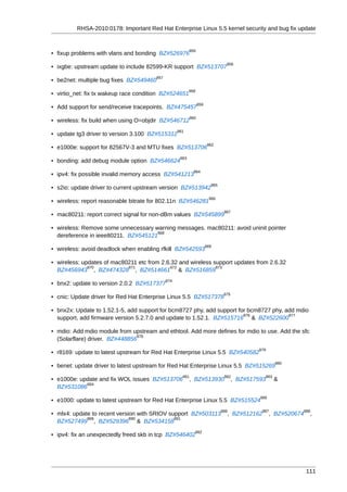 RHSA-2010:0178: Important Red Hat Enterprise Linux 5.5 kernel security and bug fix update


                                                           855
• fixup problems with vlans and bonding BZ#526976
                                                                                 856
• ixgbe: upstream update to include 82599-KR support BZ#513707
                                       857
• be2net: multiple bug fixes BZ#549460
                                                          858
• virtio_net: fix tx wakeup race condition BZ#524651
                                                                 859
• Add support for send/receive tracepoints. BZ#475457
                                                           860
• wireless: fix build when using O=objdir BZ#546712
                                                   861
• update tg3 driver to version 3.100 BZ#515312
                                                                        862
• e1000e: support for 82567V-3 and MTU fixes BZ#513706
                                                    863
• bonding: add debug module option BZ#546624
                                                             864
• ipv4: fix possible invalid memory access BZ#541213
                                                                         865
• s2io: update driver to current upstream version BZ#513942
                                                                        866
• wireless: report reasonable bitrate for 802.11n BZ#546281
                                                                                867
• mac80211: report correct signal for non-dBm values BZ#545899

• wireless: Remove some unnecessary warning messages. mac80211: avoid uninit pointer
                                     868
  dereference in ieee80211. BZ#545121
                                                                       869
• wireless: avoid deadlock when enabling rfkill BZ#542593

• wireless: updates of mac80211 etc from 2.6.32 and wireless support updates from 2.6.32
              870           871             872               873
  BZ#456943 , BZ#474328 , BZ#514661 & BZ#516859
                                             874
• bnx2: update to version 2.0.2 BZ#517377
                                                                                875
• cnic: Update driver for Red Hat Enterprise Linux 5.5 BZ#517378

• bnx2x: Update to 1.52.1-5, add support for bcm8727 phy, add support for bcm8727 phy, add mdio
                                                                        876             877
  support, add firmware version 5.2.7.0 and update to 1.52.1. BZ#515716 & BZ#522600

• mdio: Add mdio module from upstream and ethtool. Add more defines for mdio to use. Add the sfc
                                878
  (Solarflare) driver. BZ#448856
                                                                                              879
• r8169: update to latest upstream for Red Hat Enterprise Linux 5.5 BZ#540582
                                                                                                          880
• benet: update driver to latest upstream for Red Hat Enterprise Linux 5.5 BZ#515269
                                                     881                        882                 883
• e1000e: update and fix WOL issues BZ#513706             , BZ#513930                 , BZ#517593         &
            884
  BZ#531086
                                                                                               885
• e1000: update to latest upstream for Red Hat Enterprise Linux 5.5 BZ#515524
                                                                               886             887                 888
• mlx4: update to recent version with SRIOV support BZ#503113                    , BZ#512162         , BZ#520674     ,
             889              890             891
  BZ#527499 , BZ#529396 & BZ#534158
                                                                892
• ipv4: fix an unexpectedly freed skb in tcp BZ#546402




                                                                                                                    111
 
