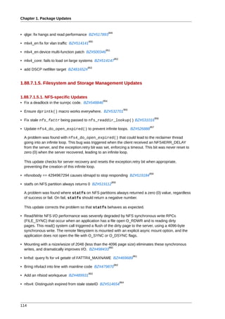 Chapter 1. Package Updates


                                                        949
• qlge: fix hangs and read performance BZ#517893
                                           950
• mlx4_en fix for vlan traffic BZ#514141
                                                    951
• mlx4_en device multi-function patch BZ#500346
                                                              952
• mlx4_core: fails to load on large systems BZ#514147
                                         953
• add DSCP netfilter target BZ481652#


1.88.7.1.5. Filesystem and Storage Management Updates


1.88.7.1.5.1. NFS-specific Updates
                                                  954
• Fix a deadlock in the sunrpc code. BZ#548846
                                                                      955
• Ensure dprintk() macro works everywhere. BZ#532701
                                                                                        956
• Fix stale nfs_fattr being passed to nfs_readdir_lookup() BZ#531016
                                                                                  957
• Update nfs4_do_open_expired() to prevent infinite loops. BZ#526888

  A problem was found with nfs4_do_open_expired() that could lead to the reclaimer thread
  going into an infinite loop. This bug was triggered when the client received an NFS4ERR_DELAY
  from the server, and the exception.retry bit was set, enforcing a timeout. This bit was never reset to
  zero (0) when the server recovered, leading to an infinite loop.

  This update checks for server recovery and resets the exception.retry bit when appropriate,
  preventing the creation of this infinite loop.
                                                                                  958
• nfsnobody == 4294967294 causes idmapd to stop responding BZ#519184
                                                          959
• statfs on NFS partition always returns 0 BZ#519112

  A problem was found where statfs on NFS partitions always returned a zero (0) value, regardless
  of success or fail. On fail, statfs should return a negative number.

  This update corrects the problem so that statfs behaves as expected.

• Read/Write NFS I/O performance was severely degraded by NFS synchronous write RPCs
  (FILE_SYNC) that occur when an application has a file open O_RDWR and is reading dirty
  pages. This read() system call triggered a flush of the dirty page to the server, using a 4096-byte
  synchronous write. The remote filesystem is mounted with an explicit async mount option, and the
  application does not open the file with O_SYNC or O_DSYNC flags.

• Mounting with a rsize/wsize of 2048 (less than the 4096 page size) eliminates these synchronous
                                                     960
  writes, and dramatically improves I/O. BZ#498433
                                                                            961
• knfsd: query fs for v4 getattr of FATTR4_MAXNAME BZ#469689
                                                              962
• Bring nfs4acl into line with mainline code BZ#479870
                                         963
• Add an nfsiod workqueue BZ#489931
                                                                    964
• nfsv4: Distinguish expired from stale stateID BZ#514654




114
 