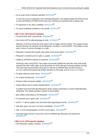 RHSA-2010:0178: Important Red Hat Enterprise Linux 5.5 kernel security and bug fix update


                                                              965
• Do an exact check of attribute specified BZ#512361

  In case ACLs are not supported in the underlying filesystem, this update enables the NFSv4 server
  to return NFS4ERR_ATTRNOTSUPP when ACL attributes are specified when creating a file.
                                                            966
• Fix regression in nfs_open_revalidate BZ#511278
                                                                      967
• Fix cache invalidation problems in nfs_readdir BZ#511170


1.88.7.1.5.2. GFS-specific Updates
                                                      968
• Fix kernel BUG when using fiemap. BZ#569610
                                                                     969
• Use correct GFP for allocating page on write. BZ#566221

  Allocation of memory during the write system call can trigger memory reclaim. This update ensures
  that the VM does not call back into the filesystem, resulting in a kernel OOPS. This problem is only
  seen in times of memory shortage on a node.
                                                                                            970
• Filesystem mounted with ecryptfs_xattr option could not be written. BZ#553670
                                                                          971
• Filesystem consistency error in gfs2_ri_update. BZ#553447
                                                                    972
• Update O_APPEND to behave as expected. BZ#544342

  Previously, when using GFS2, if two nodes concurrently updated the same file, each node would
  overwrite the other node's data, as the file position for such a file was not being updated correctly.
  This issue only occurred when using open() with the O_APPEND flag, and then issuing a
  write() without first performing another operation on the inode, such as stat() or read().
                                                  973
• Fix glock reference count issues. BZ#539240
                                          974
• Fix rename locking issue. BZ#538484
                                                      975
• Enhance statfs and quota usability. BZ#529796
                                                                          976
• Cluster failures due to invalid metadata blocks. BZ#519049

  A problem was found with gfs2 filesystems where clusters would fail as a result of fatal filesystem
  withdrawal. This update provides a solution to that problem.
                                                                    977
• gfs2_delete_inode failing on RO filesystem. BZ#501359
                                                978
• Fix potential race in glock code. BZ#498976
                                                                                                  979
• GFS2 ">>" will not update ctime and mtime after appending to the file. BZ#496716
                                                                                980
• After gfs2_grow, new size is not seen immediately. BZ#482756
                                                                                      981
• Add '-o errors=withdraw|panic' to GFS2 mount option. BZ#518106

• mount.gfs hangs forever if concurrent umount of different gfs filesystems are performed.
             982
  BZ#440273


1.88.7.1.5.3. CIFS-specific Updates
                                                   983
• CIFS filesystem update, including: BZ#562947




                                                                                                        115
 