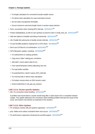 Chapter 1. Package Updates



  • Fix length calculation for converted Unicode readdir names.

  • Fix dentry hash calculation for case-insensitive mounts.

  • Do not make mountpoints shrinkable.

  • Ensure maximum username length check in session setup matches.
                                                                984
• NULL out pointers when chasing DFS referrals. BZ#544417
                                                                                            985
• Protect GlobalOplock_Q with its own spinlock to prevent crash in small_smb_init. BZ#531005
                                                                       986
• Add new options to disable overriding of ownership. BZ#515252
                                                                            987
• cifs: Enable dfs submounts to handle remote referrals. BZ#513410
                                                                            988
• httpd Sendfile problems reading from a CIFS share. BZ#486092
                                                          989
• Don't use CIFSGetSrvInodeNumber BZ#529431
                                                   990
• CIFS filesystem update, including: BZ#500838

  • Fix artificial limit on reading symlinks

  • Copy struct *after* setting port, not before

  • Add addr= mount option alias for ip=

  • Free nativeFileSystem before allocating new one

  • Fix read buffer overflow

  • Fix potential NULL deref in parse_DFS_referrals

  • Fix memory leak in ntlmv2 hash calculation

  • Fix broken mounts when an SSH tunnel is used

  • Avoid invalid kfree in cifs_get_tcp_session


1.88.7.1.5.4. Cluster-specific Updates
                                                    991
• dlm: Fix connection close handling. BZ#521093

  A problem was found where a cluster would hang after a node rejoins from a simulated network
  outage. This update addresses the connection close handling problem that was the cause of the
  issue, and clusters now behave as expected in this situation.


1.88.7.1.5.5. Other Updates
                                                                      992
• Fix randasys crashes x86_64 systems regression. BZ#562857
                                                                            993
• proc: Make errno values consistent when race occurs. BZ#556545
                                                                                  994
• Fix performance regression introduced by eventfd support. BZ#548565




116
 