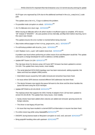 RHSA-2010:0178: Important Red Hat Enterprise Linux 5.5 kernel security and bug fix update



  OLTP-type runs regressed by 0.5% due to the additional overhead in the aio_complete() code
  path.

  This update uses a bit in ki_flags to address this problem.
                                                             995
• Fix possible inode corruption on unlock. BZ#545612
                                                     996
• xfs: Fix fallocate error return sign. BZ#544349

  When issuing an fallocate call on xfs which results in insufficient space to complete, XFS returns
  "28" instead of "ENOSPC" - xfs uses positive errnos internally, and flips them before returning, but in
  this case it was missed.

  This update ensures the error number is inverted before being returned.
                                                                                997
• Skip inodes without pages to free in drop_pagecache_sb(). BZ#528070
                                                                   998
• Fix soft lockup problem with dcache_lock. BZ#526612
                                                                          999
• ext3: Replace lock_super with explicit resize lock. BZ#525100

  A problem was found where performing an online resize of an ext3 filesystem would fail. This update
  cross-ports a change developed for ext4 to address a similar problem.
                                              1000
• Update MPT fusion 3.4.13rh BZ#516710

  The mtp base driver for devices using LSI Fusion MPT firmware has been updated to version
  3.4.13rh. This update fixes many issues, most notably:

  • The serial attached SCSI (SAS) topology scan has been restructured, adding expander, link
    status and host bus adapter (HBA) events.

  • Intermittent issues caused by SAS cable removal and reinsertion have been fixed.

  • An issue where SATA devices received different SAS addresses has been fixed.

  • The device firmware now reports the queue full event to the driver and the driver handles the
    queue full event using the SCSI mid-layer.
                                                      1001
• Update MPT2SAS to 02.101.00.00 BZ#516702

  The mpt2sas driver that supports the SAS-2 family of adapters from LSI has been updated to
  version 02.101.00.00. This update fixes many issues, most notably:

  • Sanity checks have been added when volumes are added and removed, ignoring events for
    foreign volumes.

  • The driver is now legacy I/O port free.

  • An issue that may have resulted in a kernel OOPS at hibernation or resume has been fixed.
                                                                   1002
• Fix online resize bug while using resize2fs BZ#515759
                                                                                               1003
• ENOSPC during fsstress leads to filesystem corruption on ext2, ext3, and ext4 BZ#515529
                                                                   1004
• Bring putpubfh handling inline with upstream BZ#515405




                                                                                                      117
 