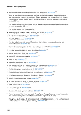 Chapter 1. Package Updates


                                                                                          1005
• Address file write performance degradation on ext2 file systems BZ#513136

  When file write performance is measured using the iozone benchmark test, the performance of
  Red Hat Enterprise Linux 5.4 GA Snapshot1 is about 40% lower than the performance of Red Hat
  Enterprise Linux 5.3 GA in some cases. File read performance of 5.4 GA Snapshot1 is almost the
  same as 5.3 GA.

  This problem occured on both i386 and x86_64, however i386 performance degradation seemed to
  be worse compared to x86_64.

  This update converts ext2 to the new aops.
                                                                                   1006
• getdents() reports /proc/1/task/1/ as DT_UNKNOWN BZ#509713
                                                       1007
• Do not return invalidated nlm_host BZ#507549
                                              1008
• Make NR_OPEN tunable BZ#507159

• Free journal buffers on ext3 and ext4 file systems after releasing private data belonging to a
                                   1009
  mounted filesystem BZ#506217
                                                                                                  1010
• Prevent Genesis from getting stuck in a loop writing to an unlinked file BZ#505331
                                                                            1011
• Fix inode_table test in ext{2,3}_check_descriptors BZ#504797
                                                     1012
• Support origin size < chunk size BZ#502965
                                                            1013
• smbd proccess hangs with flock call BZ#502531
                                1014
• inotify: fix race BZ#499019
                                                     1015
• Don't allow setting ctime over v4 BZ#497909
                                                                                           1016
• AVC denied 0x100000 for a directory with eCryptFS and Apache BZ#489774
                                                                     1017
• Don't zero out pages array inside struct dio BZ#488161
                                                                                      1018
• File truncations when both suid and write permissions are set BZ#486975
                                                                                   1019
• Fix stripping SUID/SGID flags when chmod/chgrp directory BZ#485099
                                                            1020
• Sanitize invalid partition table entries BZ#481658
                                                                            1021
• DIO write returns -EIO on try_to_release_page fail BZ#461100
                                       1022
• Batch AIO requests BZ#532769
                                       1023
• Add eventd support. BZ#493101
                                                                   1024
• Update ext4 to latest upstream codebase BZ#528054

• If a non-root setuid binary is run as root, its /proc/<pid>/smaps file cannot be read because the
  file's permissions only allow access from a task with the original root UID value.

  The /proc/<pid>/smaps file is now created with S_IRUGO permissions (-r--r--r--), which means it
                                                          1025
  can be read even when running a setuid binary. BZ#322881




118
 