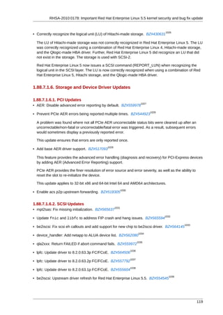 RHSA-2010:0178: Important Red Hat Enterprise Linux 5.5 kernel security and bug fix update


                                                                                          1026
• Correctly recognize the logical unit (LU) of Hitachi-made storage. BZ#430631

  The LU of Hitachi-made storage was not correctly recognized in Red Hat Enterprise Linux 5. The LU
  was correctly recognized using a combination of Red Hat Enterprise Linux 4, Hitachi-made storage,
  and the Qlogic-made HBA driver. Further, Red Hat Enterprise Linux 5 did recognize an LU that did
  not exist in the storage. The storage is used with SCSI-2.

  Red Hat Enterprise Linux 5 now issues a SCSI command (REPORT_LUN) when recognizing the
  logical unit in the SCSI layer. The LU is now correctly recognized when using a combination of Red
  Hat Enterprise Linux 5, Hitachi storage, and the Qlogic-made HBA driver.


1.88.7.1.6. Storage and Device Driver Updates

1.88.7.1.6.1. PCI Updates
                                                                            1027
• AER: Disable advanced error reporting by default. BZ#559978
                                                                                   1028
• Prevent PCIe AER errors being reported multiple times. BZ#544923

  A problem was found where not all PCIe AER uncorrectable status bits were cleaned up after an
  uncorrectable/non-fatal or uncorrectable/fatal error was triggered. As a result, subsequent errors
  would sometimes display a previously reported error.

  This update ensures that errors are only reported once.
                                              1029
• Add base AER driver support. BZ#517093

  This feature provides the advanced error handling (diagnosis and recovery) for PCI-Express devices
  by adding AER (Advanced Error Reporting) support.

  PCIe AER provides the finer resolution of error source and error severity, as well as the ability to
  reset the slot to re-initialize the device.

  This update applies to 32-bit x86 and 64-bit Intel 64 and AMD64 architectures.
                                                            1030
• Enable acs p2p upstream forwarding. BZ#518305


1.88.7.1.6.2. SCSI Updates
                                                     1031
• mpt2sas: Fix missing initialization. BZ#565637
                                                                                          1032
• Update fnic and libfc to address FIP crash and hang issues. BZ#565594
                                                                                                   1033
• be2iscsi: Fix scsi eh callouts and add support for new chip to be2iscsi driver. BZ#564145
                                                                           1034
• device_handler: Add netapp to ALUA device list. BZ#562080
                                                                          1035
• qla2xxx: Return FAILED if abort command fails. BZ#559972
                                                                   1036
• lpfc: Update driver to 8.2.0.63.3p FC/FCoE. BZ#564506
                                                                   1037
• lpfc: Update driver to 8.2.0.63.2p FC/FCoE. BZ#557792
                                                                   1038
• lpfc: Update driver to 8.2.0.63.1p FC/FCoE. BZ#555604
                                                                                            1039
• be2iscsi: Upstream driver refresh for Red Hat Enterprise Linux 5.5. BZ#554545




                                                                                                          119
 