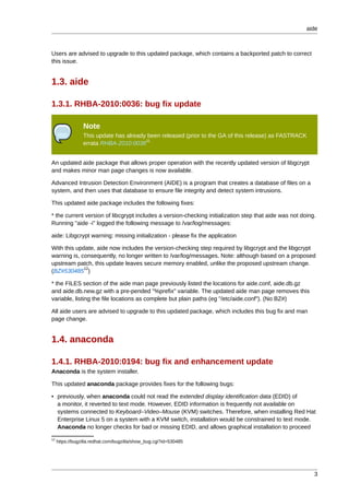 aide



Users are advised to upgrade to this updated package, which contains a backported patch to correct
this issue.


1.3. aide

1.3.1. RHBA-2010:0036: bug fix update

                 Note
                 This update has already been released (prior to the GA of this release) as FASTRACK
                                        11
                 errata RHBA-2010:0036


An updated aide package that allows proper operation with the recently updated version of libgcrypt
and makes minor man page changes is now available.

Advanced Intrusion Detection Environment (AIDE) is a program that creates a database of files on a
system, and then uses that database to ensure file integrity and detect system intrusions.

This updated aide package includes the following fixes:

* the current version of libcgrypt includes a version-checking initialization step that aide was not doing.
Running "aide -i" logged the following message to /var/log/messages:

aide: Libgcrypt warning: missing initialization - please fix the application

With this update, aide now includes the version-checking step required by libgcrypt and the libgcrypt
warning is, consequently, no longer written to /var/log/messages. Note: although based on a proposed
upstream patch, this update leaves secure memory enabled, unlike the proposed upstream change.
             12
(BZ#530485 )

* the FILES section of the aide man page previously listed the locations for aide.conf, aide.db.gz
and aide.db.new.gz with a pre-pended "%prefix" variable. The updated aide man page removes this
variable, listing the file locations as complete but plain paths (eg "/etc/aide.conf"). (No BZ#)

All aide users are advised to upgrade to this updated package, which includes this bug fix and man
page change.


1.4. anaconda

1.4.1. RHBA-2010:0194: bug fix and enhancement update
Anaconda is the system installer.

This updated anaconda package provides fixes for the following bugs:

• previously, when anaconda could not read the extended display identification data (EDID) of
  a monitor, it reverted to text mode. However, EDID information is frequently not available on
  systems connected to Keyboard–Video–Mouse (KVM) switches. Therefore, when installing Red Hat
  Enterprise Linux 5 on a system with a KVM switch, installation would be constrained to text mode.
  Anaconda no longer checks for bad or missing EDID, and allows graphical installation to proceed
12
     https://bugzilla.redhat.com/bugzilla/show_bug.cgi?id=530485




                                                                                                          3
 