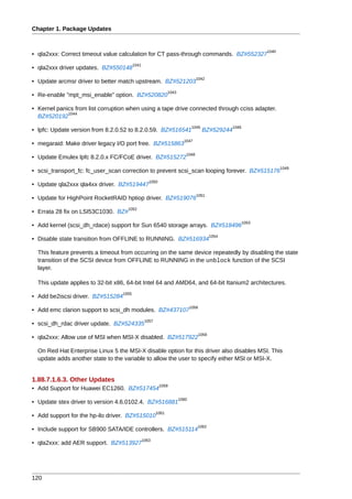 Chapter 1. Package Updates


                                                                                                                 1040
• qla2xxx: Correct timeout value calculation for CT pass-through commands. BZ#552327
                                          1041
• qla2xxx driver updates. BZ#550148
                                                                                 1042
• Update arcmsr driver to better match upstream. BZ#521203
                                                                1043
• Re-enable "mpt_msi_enable" option. BZ#520820

• Kernel panics from list corruption when using a tape drive connected through cciss adapter.
             1044
  BZ#520192
                                                                               1045                1046
• lpfc: Update version from 8.2.0.52 to 8.2.0.59. BZ#516541                           BZ#529244
                                                                         1047
• megaraid: Make driver legacy I/O port free. BZ#515863
                                                                          1048
• Update Emulex lpfc 8.2.0.x FC/FCoE driver. BZ#515272
                                                                                                                        1049
• scsi_transport_fc: fc_user_scan correction to prevent scsi_scan looping forever. BZ#515176
                                                    1050
• Update qla2xxx qla4xx driver. BZ#519447
                                                                                 1051
• Update for HighPoint RocketRAID hptiop driver. BZ#519076
                                     1052
• Errata 28 fix on LSI53C1030. BZ#
                                                                                                          1053
• Add kernel (scsi_dh_rdace) support for Sun 6540 storage arrays. BZ#518496
                                                                                            1054
• Disable state transition from OFFLINE to RUNNING. BZ#516934

  This feature prevents a timeout from occurring on the same device repeatedly by disabling the state
  transition of the SCSI device from OFFLINE to RUNNING in the unblock function of the SCSI
  layer.

  This update applies to 32-bit x86, 64-bit Intel 64 and AMD64, and 64-bit Itanium2 architectures.
                                   1055
• Add be2iscsi driver. BZ#515284
                                                                              1056
• Add emc clarion support to scsi_dh modules. BZ#437107
                                                  1057
• scsi_dh_rdac driver update. BZ#524335
                                                                                     1058
• qla2xxx: Allow use of MSI when MSI-X disabled. BZ#517922

  On Red Hat Enterprise Linux 5 the MSI-X disable option for this driver also disables MSI. This
  update adds another state to the variable to allow the user to specify either MSI or MSI-X.


1.88.7.1.6.3. Other Updates
                                                           1059
• Add Support for Huawei EC1260. BZ#517454
                                                                       1060
• Update stex driver to version 4.6.0102.4. BZ#516881
                                                         1061
• Add support for the hp-ilo driver. BZ#515010
                                                                                 1062
• Include support for SB900 SATA/IDE controllers. BZ#515114
                                                 1063
• qla2xxx: add AER support. BZ#513927




120
 