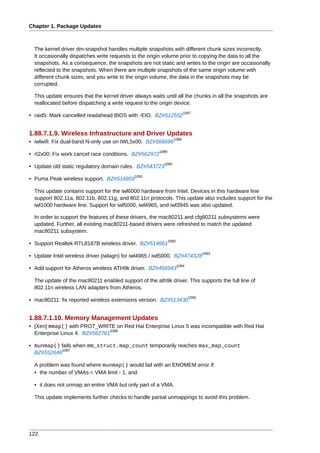 Chapter 1. Package Updates



  The kernel driver dm-snapshot handles multiple snapshots with different chunk sizes incorrectly.
  It occasionally dispatches write requests to the origin volume prior to copying the data to all the
  snapshots. As a consequence, the snapshots are not static and writes to the origin are occasionally
  reflected to the snapshots. When there are multiple snapshots of the same origin volume with
  different chunk sizes, and you write to the origin volume, the data in the snapshots may be
  corrupted.

  This update ensures that the kernel driver always waits until all the chunks in all the snapshots are
  reallocated before dispatching a write request to the origin device.
                                                                         1087
• raid5: Mark cancelled readahead BIOS with -EIO. BZ#512552


1.88.7.1.9. Wireless Infrastructure and Driver Updates
                                                                 1088
• iwlwifi: Fix dual-band N-only use on IWL5x00. BZ#566696
                                                        1089
• rt2x00: Fix work cancel race conditions. BZ#562972
                                                          1090
• Update old static regulatory domain rules. BZ#543723
                                             1091
• Puma Peak wireless support. BZ#516859

  This update contains support for the iwl6000 hardware from Intel. Devices in this hardware line
  support 802.11a, 802.11b, 802.11g, and 802.11n protocols. This update also includes support for the
  iwl1000 hardware line. Support for iwl5000, iwl4965, and iwl3945 was also updated.

  In order to support the features of these drivers, the mac80211 and cfg80211 subsystems were
  updated. Further, all existing mac80211-based drivers were refreshed to match the updated
  mac80211 subsystem.
                                                               1092
• Support Realtek RTL8187B wireless driver. BZ#514661
                                                                                    1093
• Update Intel wireless driver (iwlagn) for iwl4965 / iwl5000. BZ#474328
                                                                      1094
• Add support for Atheros wireless ATH9k driver. BZ#456943

  The update of the mac80211 enabled support of the ath9k driver. This supports the full line of
  802.11n wireless LAN adapters from Atheros.
                                                                             1095
• mac80211: fix reported wireless extensions version. BZ#513430


1.88.7.1.10. Memory Management Updates
• [Xen] mmap() with PROT_WRITE on Red Hat Enterprise Linux 5 was incompatible with Red Hat
                               1096
  Enterprise Linux 4. BZ#562761

• munmap() fails when mm_struct.map_count temporarily reaches max_map_count
           1097
  BZ#552648

  A problem was found where munmap() would fail with an ENOMEM error if:
  • the number of VMAs = VMA limit - 1, and

  • it does not unmap an entire VMA but only part of a VMA.

  This update implements further checks to handle partial unmappings to avoid this problem.




122
 