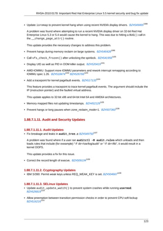 RHSA-2010:0178: Important Red Hat Enterprise Linux 5.5 kernel security and bug fix update


                                                                                                       1098
• Update ioremap to prevent kernel hang when using recent NVIDIA display drivers. BZ#549465

  A problem was found where attempting to run a recent NVIDIA display driver on 32-bit Red Hat
  Enterprise Linux 5.3 or 5.4 would cause the kernel to hang. This was due to hitting a BUG() call in
  the __change_page_attr() routine.

  This update provides the necessary changes to address this problem.
                                                                            1099
• Prevent hangs during memory reclaim on large systems. BZ#546428
                                                                             1100
• Call vfs_check_frozen() after unlocking the spinlock. BZ#541956
                                                                     1101
• Display UID as well as PID in OOM killer output. BZ#520419

• AMD-IOMMU: Support more IOMMU parameters and rework interrupt remapping according to
                             1102          1103
  IOMMU spec 1.26. BZ#518474      BZ#526766
                                                              1104
• Add a tracepoint for kernel pagefault events. BZ#517133

  This feature provides a tracepoint to trace kernel pagefault events. The argument should include the
  IP (instruction pointer) and the faulted virtual address.

  This update applies to 32-bit x86 and 64-bit Intel 64 and AMD64 architectures.
                                                                   1105
• Memory mapped files not updating timestamps. BZ#452129
                                                                                   1106
• Prevent hangs or long pauses when zone_reclaim_mode=1. BZ#507360


1.88.7.1.11. Audit and Security Updates


1.88.7.1.11.1. Audit Updates
                                                            1107
• Fix breakage and leaks in audit_tree.c BZ#549750

  A problem was found where if a user ran auditctl -R audit.rules which unloads and then
  loads rules that include (for exeample) "-F dir=/var/log/audit" or "-F dir=/lib", it would result in a
  kernel OOPS.

  This update provides a fix for this issue.
                                                     1108
• Correct the record length of execve. BZ#509134


1.88.7.1.11.2. Cryptography Updates
                                                                                    1109
• IBM S/390: Permit weak keys unless REQ_WEAK_KEY is set. BZ#504667


1.88.7.1.11.3. SELinux Updates
• Update audit_update_watch() to prevent system crashes while running usermod.
            1110
  BZ#526819

• Allow preemption between transition permission checks in order to prevent CPU soft lockup
             1111
  BZ#516216




                                                                                                       123
 