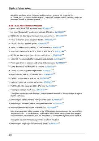 Chapter 1. Package Updates



  A problem was found where the kernel would sometimes go into a soft lockup for 10s
  at .context_struct_compute_av+0x214/0x39c. This update changes the way transition checks are
  performed in order to avoid this problem.


1.88.7.1.12. Miscellaneous Updates
                                                           1112
• power_meter: Avoid OOPS on driver load. BZ#566575
                                                                                            1113
• hvc_iucv: Allocate IUCV send/receive buffers in DMA zone. BZ#566202
                                                                                             1114
• f71805f: Fix sio_data to platform_device_add_data(). BZ#564399
                                                                 1115
• Fix 32-bit Machine Check Exception Handler. BZ#562862
                                                   1116
• Fix APIC and TSC reads for guests. BZ#562006
                                                                                      1117
• zcrypt: Do not remove coprocessor in case of error 8/72. BZ#561067
                                                                                             1118
• smsc47m1: Fix data to platform_device_add_data(). BZ#560944
                                                                                      1119
• it87: Fix sio_data to platform_device_add_data(). BZ#559950
                                                                                        1120
• w83627hf: Fix data to platform_device_add_data(). BZ#557172
                                                                                              1121
• Power Now driver: fix crash on AMD family 0x11 processors. BZ#555180
                                                                  1122
• EDAC driver fix for non-MMCONFIG systems. BZ#550123
                                                               1123
• khungtaskd not stopped during suspend. BZ#550014
                                                                1124
• Do not evaluate WARN_ON condition twice. BZ#548653
                                                        1125
• Fix NULL pointer panic in acpi_run_os. BZ#547733
                                                                1126
• Implement public pci_ioremap_bar function. BZ#546244
                                                                       1127
• Fix PTRACE_KILL hanging in 100% CPU loop. BZ#544138
                                                 1128
• Fix compile warnings in eeh code. BZ#538407

  This update was necessary to address a compile problem in PowerPC introduced by a change in
  the PCI AER code.
                                                                                     1129
• [infiniband] Fix bitmask handling from QP control block. BZ#561953
                                                                                      1130
• [infiniband] Fix issue with sleep in interrupt ehca handler. BZ#561952
                                                                         1131
• [infiniband] Rewrite SG handling for RDMA logic. BZ#540686

  After dma-mapping an SG list provided by the SCSI midlayer, iser must ensure the mapped SG is
  "aligned for RDMA", in the sense that it is possible to produce one mapping in the HCA IOMMU
  which represents the whole SG. Next, the mapped SG is formatted for registration with the HCA.

  This update provides the necessary rewrites to achieve the above.
                                                                              1132
• [infiniband] init neigh->dgid.raw on bonding events. BZ#538067




124
 