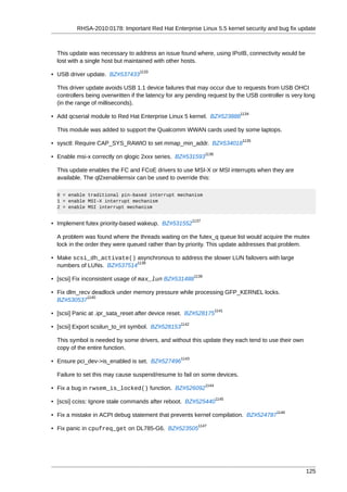 RHSA-2010:0178: Important Red Hat Enterprise Linux 5.5 kernel security and bug fix update



  This update was necessary to address an issue found where, using IPoIB, connectivity would be
  lost with a single host but maintained with other hosts.
                                  1133
• USB driver update. BZ#537433

  This driver update avoids USB 1.1 device failures that may occur due to requests from USB OHCI
  controllers being overwritten if the latency for any pending request by the USB controller is very long
  (in the range of milliseconds).
                                                                               1134
• Add qcserial module to Red Hat Enterprise Linux 5 kernel. BZ#523888

  This module was added to support the Qualcomm WWAN cards used by some laptops.
                                                                               1135
• sysctl: Require CAP_SYS_RAWIO to set mmap_min_addr. BZ#534018
                                                                 1136
• Enable msi-x correctly on qlogic 2xxx series. BZ#531593

  This update enables the FC and FCoE drivers to use MSI-X or MSI interrupts when they are
  available. The ql2xenablemsix can be used to override this:

  0 = enable traditional pin-based interrupt mechanism
  1 = enable MSI-X interrupt mechanism
  2 = enable MSI interrupt mechanism

                                                          1137
• Implement futex priority-based wakeup. BZ#531552

  A problem was found where the threads waiting on the futex_q queue list would acquire the mutex
  lock in the order they were queued rather than by priority. This update addresses that problem.

• Make scsi_dh_activate() asynchronous to address the slower LUN failovers with large
                            1138
  numbers of LUNs. BZ#537514
                                                          1139
• [scsi] Fix inconsistent usage of max_lun BZ#531488

• Fix dlm_recv deadlock under memory pressure while processing GFP_KERNEL locks.
             1140
  BZ#530537
                                                                        1141
• [scsi] Panic at .ipr_sata_reset after device reset. BZ#528175
                                                   1142
• [scsi] Export scsilun_to_int symbol. BZ#528153

  This symbol is needed by some drivers, and without this update they each tend to use their own
  copy of the entire function.
                                                   1143
• Ensure pci_dev->is_enabled is set. BZ#527496

  Failure to set this may cause suspend/resume to fail on some devices.
                                                                 1144
• Fix a bug in rwsem_is_locked() function. BZ#526092
                                                                        1145
• [scsi] cciss: Ignore stale commands after reboot. BZ#525440
                                                                                         1146
• Fix a mistake in ACPI debug statement that prevents kernel compilation. BZ#524787
                                                            1147
• Fix panic in cpufreq_get on DL785-G6. BZ#523505




                                                                                                     125
 