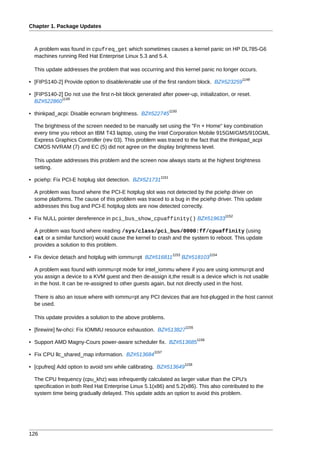 Chapter 1. Package Updates



  A problem was found in cpufreq_get which sometimes causes a kernel panic on HP DL785-G6
  machines running Red Hat Enterprise Linux 5.3 and 5.4.

  This update addresses the problem that was occurring and this kernel panic no longer occurs.
                                                                                                      1148
• [FIPS140-2] Provide option to disable/enable use of the first random block. BZ#523259

• [FIPS140-2] Do not use the first n-bit block generated after power-up, initialization, or reset.
            1149
  BZ#522860
                                                                 1150
• thinkpad_acpi: Disable ecnvram brightness. BZ#522745

  The brightness of the screen needed to be manually set using the "Fn + Home" key combination
  every time you reboot an IBM T43 laptop, using the Intel Corporation Mobile 915GM/GMS/910GML
  Express Graphics Controller (rev 03). This problem was traced to the fact that the thinkpad_acpi
  CMOS NVRAM (7) and EC (5) did not agree on the display brightness level.

  This update addresses this problem and the screen now always starts at the highest brightness
  setting.
                                                          1151
• pciehp: Fix PCI-E hotplug slot detection. BZ#521731

  A problem was found where the PCI-E hotplug slot was not detected by the pciehp driver on
  some platforms. The cause of this problem was traced to a bug in the pciehp driver. This update
  addresses this bug and PCI-E hotplug slots are now detected correctly.
                                                                                               1152
• Fix NULL pointer dereference in pci_bus_show_cpuaffinity() BZ#519633

  A problem was found where reading /sys/class/pci_bus/0000:ff/cpuaffinity (using
  cat or a similar function) would cause the kernel to crash and the system to reboot. This update
  provides a solution to this problem.
                                                                  1153                  1154
• Fix device detach and hotplug with iommu=pt BZ#516811                  BZ#518103

  A problem was found with iommu=pt mode for intel_iommu where if you are using iommu=pt and
  you assign a device to a KVM guest and then de-assign it,the result is a device which is not usable
  in the host. It can be re-assigned to other guests again, but not directly used in the host.

  There is also an issue where with iommu=pt any PCI devices that are hot-plugged in the host cannot
  be used.

  This update provides a solution to the above problems.
                                                                          1155
• [firewire] fw-ohci: Fix IOMMU resource exhaustion. BZ#513827
                                                                                 1156
• Support AMD Magny-Cours power-aware scheduler fix. BZ#513685
                                                       1157
• Fix CPU llc_shared_map information. BZ#513684
                                                                         1158
• [cpufreq] Add option to avoid smi while calibrating. BZ#513649

  The CPU frequency (cpu_khz) was infrequently calculated as larger value than the CPU's
  specification in both Red Hat Enterprise Linux 5.1(x86) and 5.2(x86). This also contributed to the
  system time being gradually delayed. This update adds an option to avoid this problem.




126
 