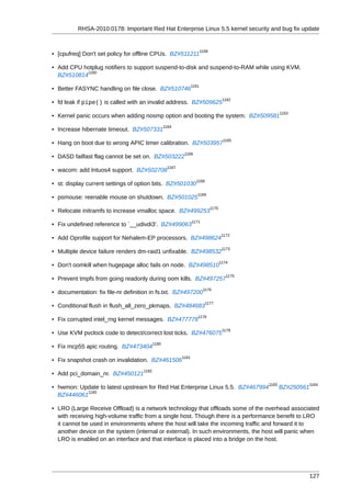 RHSA-2010:0178: Important Red Hat Enterprise Linux 5.5 kernel security and bug fix update


                                                                         1159
• [cpufreq] Don't set policy for offline CPUs. BZ#511211

• Add CPU hotplug notifiers to support suspend-to-disk and suspend-to-RAM while using KVM.
            1160
  BZ#510814
                                                                  1161
• Better FASYNC handling on file close. BZ#510746
                                                                                        1162
• fd leak if pipe() is called with an invalid address. BZ#509625
                                                                                                        1163
• Kernel panic occurs when adding nosmp option and booting the system. BZ#509581
                                                  1164
• Increase hibernate timeout. BZ#507331
                                                                                        1165
• Hang on boot due to wrong APIC timer calibration. BZ#503957
                                                            1166
• DASD failfast flag cannot be set on. BZ#503222
                                                    1167
• wacom: add Intuos4 support. BZ#502708
                                                                    1168
• st: display current settings of option bits. BZ#501030
                                                                     1169
• psmouse: reenable mouse on shutdown. BZ#501025
                                                                                1170
• Relocate initramfs to increase vmalloc space. BZ#499253
                                                                  1171
• Fix undefined reference to `__udivdi3'. BZ#499063
                                                                                        1172
• Add Oprofile support for Nehalem-EP processors. BZ#498624
                                                                                        1173
• Multiple device failure renders dm-raid1 unfixable. BZ#498532
                                                                                       1174
• Don't oomkill when hugepage alloc fails on node. BZ#498510
                                                                                          1175
• Prevent tmpfs from going readonly during oom kills. BZ#497257
                                                                          1176
• documentation: fix file-nr definition in fs.txt. BZ#497200
                                                                           1177
• Conditional flush in flush_all_zero_pkmaps. BZ#484683
                                                                     1178
• Fix corrupted intel_rng kernel messages. BZ#477778
                                                                                        1179
• Use KVM pvclock code to detect/correct lost ticks. BZ#476075
                                           1180
• Fix mcp55 apic routing. BZ#473404
                                                           1181
• Fix snapshot crash on invalidation. BZ#461506
                                    1182
• Add pci_domain_nr. BZ#450121
                                                                                                 1183               1184
• hwmon: Update to latest upstream for Red Hat Enterprise Linux 5.5. BZ#467994                          BZ#250561
            1185
  BZ#446061

• LRO (Large Receive Offload) is a network technology that offloads some of the overhead associated
  with receiving high-volume traffic from a single host. Though there is a performance benefit to LRO
  it cannot be used in environments where the host will take the incoming traffic and forward it to
  another device on the system (internal or external). In such environments, the host will panic when
  LRO is enabled on an interface and that interface is placed into a bridge on the host.




                                                                                                                    127
 