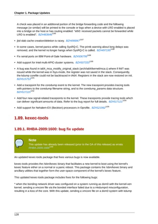 Chapter 1. Package Updates



  A check was placed in an additional portion of the bridge forwarding code and the following
  message (or similar) will be printed to the console or logs when a device with LRO enabled is placed
  into a bridge on the host or has routing enabled: "eth0: received packets cannot be forwarded while
                                 1186
  LRO is enabled". BZ#483646
                                                        1187
• jbd slab cache creation/deletion is racey. BZ#496847

• In some cases, kernel panics while calling SysRQ-C. The printk warning about long delays was
                                                                                1188
  removed, and the kernel no longer hangs when SysRQ-C is called. BZ#497195
                                                               1189
• Fix serial ports on IBM Point-of-Sale hardware. BZ#506799
                                                                 1190
• Add support for Intel multi-APIC-cluster systems. BZ#507333

• A bug was found in ia64_mca_modify_original_stack (arch/ia64/kernel/mca.c) where if INIT was
  issued while the kernel was in fsys-mode, the register was not saved in the stack. Consequently,
  the kdump corefile could not be backtraced in IA64. Registers in the stack are now restored on init.
              1191
  BZ#515753

• Add a tracepoint for the coredump event to the kernel. The new tracepoint provides tracing tools
  with pointers to the coredump filename string, and to the coredump_params data structure.
              1192
  BZ#517115

• Add four new signal-related tracepoints to the kernel. These tracepoints provide tracing tools which
                                                                                               1193
  can deliver significant amounts of data. Refer to the bug report for full details. BZ#517121
                                                                              1194
• Add support for Nehalem-EX (Beckton) processors in Oprofile. BZ#521992



1.89. kexec-tools

1.89.1. RHBA-2009:1600: bug fix update

            Note
            This update has already been released (prior to the GA of this release) as errata
                             1195
            RHBA-2009:1600


An updated kexec-tools package that fixes various bugs is now available.

kexec-tools provides the /sbin/kexec binary that facilitates a new kernel to boot using the kernel's
kexec feature either on a normal or a panic reboot. This package contains the /sbin/kexec binary and
ancillary utilities that together form the user-space component of the kernel's kexec feature.

This updated kexec-tools package includes fixes for the following bugs:

* when the bonding network driver was configured on a system running as dom0 with the kernel-xen
kernel, sending a vmcore file via the bonded interface failed due to a mkdumprd misconfiguration,
resulting in a loss of the core. With this update, sending a vmcore file on a dom0 system with kdump




128
 