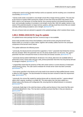RHBA-2010:0179: bug fix update



configured to send it via the bonded interface works as expected, and the resulting core is transferred
                           1196
successfully. (BZ#532030 )

* kdump could create a truncated or zero-length vmcore file on large-memory systems. This was due
to the amount of system RAM causing the creation of more than thirty-two E820 map entries in the
BIOS, which in turn led kexec to truncate that list, thus causing memory to be ignored during kdump
boot, and eventually resulting in truncated or zero-length vmcore files. With this update, kdump is now
aware of this potential situation on large-memory systems, with the result that vmcore files are created
                                                                  1197
correctly, without being truncated or zero in length. (BZ#533793 )

All users of kexec-tools are advised to upgrade to this updated package, which resolves these issues.


1.89.2. RHBA-2010:0179: bug fix update
An updated kexec-tools package that fixes numerous bugs is now available.

kexec-tools provides kexec binary that facilitates a new kernel to boot using the kernel's kexec
feature either on a normal or a panic reboot, together with ancillary utilities that form the userspace
component of the kernel's kexec feature

This update addresses the following issues:

* previously, the kdump kernel command line supported a "mem=" parameter that limited the memory
that was dumped. When this parameter was set, the dump would result in an I/O error. The "mem="
                                                                                        1198
parameter has been removed from kexec to ensure that core dumps succeed. (BZ#239791 )

* previously kdump waited indefinitely for all devices in its critical_disks list to be available before it
performed a dump. Kexec-tools now has a disk_timeout parameter that limits how long kdump will wait
                                    1199
for storage to respond. (BZ#500741 )

* a logical flaw meant that the presence of files with certain names in current directory of mkdumprd
would prevent a dump. The code used to evaluate the remote server name has been corrected.
               1200
(BZ#509404 )

* host names specified in the kdump.conf script needs to be entered as fully-qualified domain names
to allow for DNS changes. The documentation for kdump has been revised to make this requirement
                  1201
clear. (BZ#510816 )

* previously, the vmcore file created by starting kdump with an initscript used the "--sparse=always"
option when copying, resulting in a smaller file. The same option has now been added as a
default value in the kdump.conf configuration file, ensuring that the default behavior is consistent.
             1202
(BZ#511003 )

* previously, faulty logic in the code that cleans up files used by kdump in /tmp meant that files were
sometimes left behind in /tmp. This has been corrected to ensure that files in /tmp are cleaned up.
             1203
(BZ#512098 )
1196
     https://bugzilla.redhat.com/bugzilla/show_bug.cgi?id=532030
1197
     https://bugzilla.redhat.com/bugzilla/show_bug.cgi?id=533793
1198
     https://bugzilla.redhat.com/bugzilla/show_bug.cgi?id=239791
1199
     https://bugzilla.redhat.com/bugzilla/show_bug.cgi?id=500741
1200
     https://bugzilla.redhat.com/bugzilla/show_bug.cgi?id=509404
1201
     https://bugzilla.redhat.com/bugzilla/show_bug.cgi?id=510816
1202
     https://bugzilla.redhat.com/bugzilla/show_bug.cgi?id=511003
1203
     https://bugzilla.redhat.com/bugzilla/show_bug.cgi?id=512098




                                                                                                          129
 