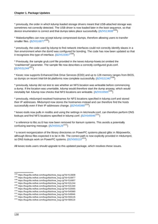 Chapter 1. Package Updates



* previously, the order in which kdump loaded storage drivers meant that USB-attached storage was
sometimes not correctly detected. The USB driver is now loaded later in the boot sequence, so that
                                                                                   1204
device enumeration is correct and that dumps takes place successfully. (BZ#513608 )

* Makedumpfiles can now accept kdump compressed dumps, therefore allowing users to transfer
                         1205
smaller files. (BZ#516877 )

* previously, the code used by kdump to find network interfaces could not correctly identify slaves in a
Xen environment when the dom0 was configured for bonding. The code has now been updated so that
                                                1206
it recognizes this type of interface. (BZ#516907 )

* Previously, the sample grub.conf file provided in the kexec-kdump-howto.txt omitted the
"crashkernel" parameter. The sample file now describes a correctly configured grub.conf.
             1207
(BZ#531244 )

* Kexec now supports Enhanced Disk Drive Services (EDD) and up to 128 memory ranges from BIOS,
                                                                               1208
so dumps on recent Intel 64-bit platforms now complete successfully. (BZ#531340 )

* previously, kdump did not test to see whether an NFS location was writeable before commencing
a dump. If the location was unwritable, kdump would therefore start the dump anyway, which would
                                                                               1209
inevitably fail. Kdump now checks that NFS locations are writeable. (BZ#533565 )

* previously, mkdumprd resolved hostnames for NFS locations specified in kdump.conf and stored
their IP addresses. Mkdumprd now stores the hostnames instead and can therefore find the hosts
                                                          1210
successfully even if their IP addresses change. (BZ#545980 )

* kexec-tools now pulls in nsslibs and using the settings in /etc/resolv.conf, can therefore perform DNS
                                                                         1211
lookups and find NFS locations specified in kdump.conf. (BZ#549946 )

* a reference to libc.so.6 has now been removed for Itanium systems. This avoids a potentially
                                          1212
confusing warning message. (BZ#559126 )

* a recent reorganization of the library directories on PowerPC systems placed glibc in /lib/power6x,
although libnss files expected it to be in /lib. The correct path is now explicitly provided in mkdumprd,
                                                              1213
so DNS lookups work on PowerPC systems. (BZ#569119 )

All kexec-tools users should upgrade to this updated package, which resolves these issues.




1204
     https://bugzilla.redhat.com/bugzilla/show_bug.cgi?id=513608
1205
     https://bugzilla.redhat.com/bugzilla/show_bug.cgi?id=516877
1206
     https://bugzilla.redhat.com/bugzilla/show_bug.cgi?id=516907
1207
     https://bugzilla.redhat.com/bugzilla/show_bug.cgi?id=531244
1208
     https://bugzilla.redhat.com/bugzilla/show_bug.cgi?id=531340
1209
     https://bugzilla.redhat.com/bugzilla/show_bug.cgi?id=533565
1210
     https://bugzilla.redhat.com/bugzilla/show_bug.cgi?id=545980
1211
     https://bugzilla.redhat.com/bugzilla/show_bug.cgi?id=549946
1212
     https://bugzilla.redhat.com/bugzilla/show_bug.cgi?id=559126
1213
     https://bugzilla.redhat.com/bugzilla/show_bug.cgi?id=569119




130
 