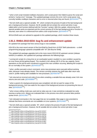Chapter 1. Package Updates



* when a ksh script included multibyte characters, ksh's script parser then failed to parse the script and
printed a "syntax error" message. This updated package corrects this error: ksh's script parser now
                                                                                                     1217
correctly handles multibyte characters and no error is returned when they are found. (BZ#543447 )

* the ksh shell uses a special variable, "$!", which contains the process ID (pid) of the last background
job or background function. However, the $! variable did not contain the correct pid when it was
called within a ksh function (defined with the "function" syntax). With this update, referencing the $!
special variable works as expected and the correct process ID of the last background job or function is
                                                                                      1218
returned, even when it is referenced from within a ksh script function. (BZ#544974 )

All KornShell users are advised to upgrade to this updated package, which resolves these issues.


1.91.2. RHBA-2010:0234: bug fix and enhancement update
An updated Ksh package that fixes various bugs is now available.

KSH-93 is the most recent version of the KornShell by David Korn of AT&T Bell Laboratories -- a shell
programming language upwards-compatible with "sh" (the Bourne Shell).

This updated ksh package upgrades ksh to the more recent 2010-02-02 upstream version (release
ksh93t+) In addition, this updated ksh package addresses the following bugs:

* running ksh scripts for a long time on an overloaded system resulted in a race condition caused by
an inner linear job list getting looped. This resulted in ksh utlising 100 % of the cpu capacity. Some
operations on the job list were reordered to prevent this race condition occuring, allowing ksh scripts to
                                                1219
be run normally on the system. (BZ#435159 )

* when .profile executed a return command, some new processes were executed without working
stdin, because it was already closed. This version correctly restores the shell state after return was
                                                                        1220
used in .profile making stdin available for new processes. (BZ#506790 )

* ksh returned an incorrect exit code of one when unsetting a variable that was already unset. Ksh now
                                    1221
returns zero exit code. (BZ#508869 )

* when a parent of a background process was completed, ksh did not wait for output of the
background process. Ksh now waits for the output of the background process so preventing the loss of
                  1222
data. (BZ#509326 )

* when emacs editing mode was used and an alias was set, it was sometimes evaluated too early
causing a syntax error. Aliases are evaluated later in the process now which prevents false positive
                            1223
syntax errors. (BZ#513967 )

* ksh indicated commands in the man page that are not available. Man page is now amended to
                                                                             1224
indicate that these commands are not available on Linux systems. (BZ#514485 )

* the ksh shell uses a special variable, "$!", which contains the process ID (pid) of the last background
job or background function. However, the $! variable did not contain the correct pid when it was
1217
     https://bugzilla.redhat.com/bugzilla/show_bug.cgi?id=543447
1218
     https://bugzilla.redhat.com/bugzilla/show_bug.cgi?id=544974
1219
     https://bugzilla.redhat.com/bugzilla/show_bug.cgi?id=435159
1220
     https://bugzilla.redhat.com/bugzilla/show_bug.cgi?id=506790
1221
     https://bugzilla.redhat.com/bugzilla/show_bug.cgi?id=508869
1222
     https://bugzilla.redhat.com/bugzilla/show_bug.cgi?id=509326
1223
     https://bugzilla.redhat.com/bugzilla/show_bug.cgi?id=513967
1224
     https://bugzilla.redhat.com/bugzilla/show_bug.cgi?id=514485




132
 