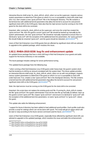 Chapter 1. Package Updates



interactive Bourne shell script, fix_clock_drift.sh, which, when run as the superuser, inspects various
system parameters to determine if the guest on which it is run is susceptible to clock drift under load
and, if so, then creates a new "grub.conf.kvm" file in the /boot/grub/ directory. This file contains a
kernel boot line with additional kernel parameters that allow the kernel to account for and prevent
significant clock drift on the KVM guest. Note also that the ntpd service must be running on the KVM
guest for the clock drift to be corrected.

Important: after running fix_clock_drift.sh as the superuser, and once the script has created the
"grub.conf.kvm" file, then the guest's current "grub.conf" file should be backed up manually by the
system administrator, the new "grub.conf.kvm" file should be manually inspected to ensure that it is
identical to "grub.conf" with the exception of the additional boot line parameters, the "grub.conf.kvm"
                                                                                             1232
file should finally be renamed "grub.conf", and the guest should be rebooted. (BZ#518039 )

Users of Red Hat Enterprise Linux KVM guests that are affected by significant clock drift are advised
to upgrade to this updated package, which resolves this issue.


1.92.2. RHBA-2010:0238: bug fix and enhancement update
An updated ktune package that fixes a clock drift bug in Red Hat Enterprise Linux guests and adds
support for the ktune.d directory is now available.

The ktune package includes settings for server performance-tuning.

This updated ktune package fixes the following bug:

* when running a Red Hat Enterprise Linux KVM guest under heavy load, the guest's system clock
had the tendency to drift by an amount correlated with the system load. This ktune update provides
an interactive Bourne shell script, fix_clock_drift.sh, which, when run as with root privileges, inspects
various system parameters to determine if the guest on which it is run is susceptible to clock drift
under load and, if so, creates a new "grub.conf.kvm" file in the /boot/grub/ directory. This file contains
a kernel boot line with additional kernel parameters that allow the kernel to account for and prevent
                                                        1233
significant clock drift on the KVM guest. (BZ#516652 )

Note: the ntpd service must be running on the KVM guest for the clock drift to be corrected.

Important: this script does not replace the existing grub.conf file. If running fix_clock_drift.sh creates
the file "grub.conf.kvm" the system administrator must set the new file up manually as follows: back up
the guest's current "grub.conf" file; inspect "grub.conf.kvm" and ensure it is identical to "grub.conf" with
the exception of the additional boot line parameters; re-name "grub.conf.kvm" to "grub.conf"; reboot
the guest.

This update also adds the following enhancement:

* support for ktune.d directory has been added to load additional sysctl profiles. Each profile could also
provide a script for settings which can not be done with sysctl. The script will get an option which will
                                                                                         1234
be start or stop according to the ktune service command used for ktune. (BZ#496940 )

Users of Red Hat Enterprise Linux KVM guests, especially those affected by significant clock drift, are
advised to upgrade to this updated package, which resolves this issue and adds this enhancement.
1232
     https://bugzilla.redhat.com/bugzilla/show_bug.cgi?id=518039
1233
     https://bugzilla.redhat.com/bugzilla/show_bug.cgi?id=516652
1234
     https://bugzilla.redhat.com/bugzilla/show_bug.cgi?id=496940




134
 