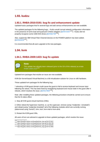 kudzu



1.93. kudzu

1.93.1. RHBA-2010:0191: bug fix and enhancement update
Updated kudzu packages that fix several bugs and add various enhancements are now available.

The updated packages fix the following bugs: - Kudzu would corrupt network configuration information
                                                                        1235
in the presence of some dual and quad-port Chelsio adapters (BZ#571657 ) - Kudzu did not
                                                      1236
properly recognize some USB DVD drives (BZ#581799 )

Also, support for IBM Virtual Fiber Channel devices on the POWER platform has been added.
            1237
(BZ#503235 )

It is recommended that all users upgrade to the new packages.


1.94. kvm

1.94.1. RHBA-2009:1423: bug fix update

               Note
               This update has already been released (prior to the GA of this release) as errata
                                1238
               RHBA-2009:1423


Updated kvm packages that resolve an issue are now available.

KVM (for Kernel-based Virtual Machine) is a full virtualization solution for Linux on x86 hardware.

These updated kvm packages fix the following bug:

* rebooting a KVM guest domain could cause the guest to fail to receive keyboard and mouse input
following the reboot. This has been fixed by reinitializing keyboard and mouse state in the guest after it
                                                1239
reboots, which resolves the issue. (BZ#517855 )

Note: after installing these updated packages, the following procedure should be carried out to ensure
that the fix takes effect:

1. Stop all KVM guest virtual machines (VMs).

2. Either reboot the hypervisor machine, or, as the superuser, remove (using "modprobe -r [module]")
and reload (using "modprobe [module]") all of the following modules which are currently running
(determined using "lsmod"): kvm, ksm, kvm-intel or kvm-amd.

3. Restart the KVM guest VMs.

All users of kvm are advised to upgrade to these updated packages, which resolve this issue.
1235
     https://bugzilla.redhat.com/bugzilla/show_bug.cgi?id=571657
1236
     https://bugzilla.redhat.com/bugzilla/show_bug.cgi?id=581799
1237
     https://bugzilla.redhat.com/bugzilla/show_bug.cgi?id=503235
1239
     https://bugzilla.redhat.com/bugzilla/show_bug.cgi?id=517855




                                                                                                      135
 